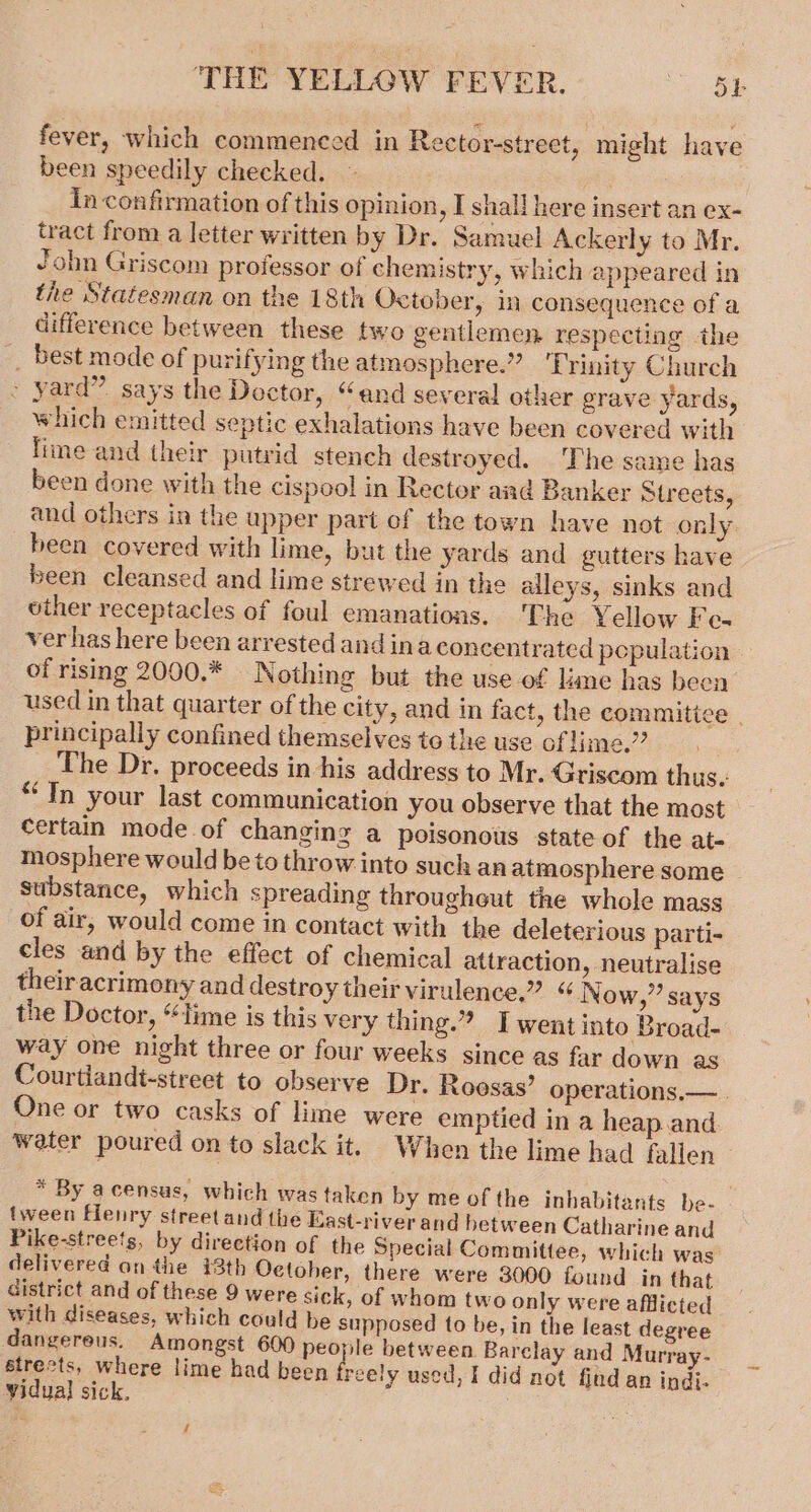 fever, which commenced in Rector-street, might have been speedily checked. in confirmation of this opinion, I shall here insert an ex- tract from a letter written by Dr. Samuel Ackerly to Mr. John Griscom professor of chemistry, which appeared in the Statesman on the 18th October, in consequence of a difference between these two gentlemen respecting the _ best mode of purifying the atmosphere.” ‘Trinity Church - yard” says the Dector, “and several other grave yards, which emitted septic exhalations have been covered with lime and their putrid stench destroyed. The same has been done with the cispool in Rector aad Banker Streets, and others in the upper part ef the town have not only. been covered with lime, but the yards and gutters have been cleansed and lime strewed in the alleys, sinks and viher receptacles of foul emanations. The Yellow Fe- ver has here been arrested and ina concentrated pepulation — of rising 2000.* Nothing but the use of lame has been used in that quarter of the city, and in fact, the commitice principally confined themselves to the use of lime.” _ The Dr. proceeds in his address to Mr. Griscom thus. “In your last communication you observe that the most certain mode of changing a poisonous state of the at- mosphere would be to throw into such an atmosphere some Substance, which spreading throughout the whole mass of air, would come in contact with the deleterious parti- cles and by the effect of chemical attraction, neutralise theiracrimony and destroy their virulence,” “N ow,’ says the Doctor, “time is this very thing.” IT went into Broad- way one night three or four weeks since as far down as Courtiandt-street to observe Dr. Roosas’ operations.— One or two casks of lime were emptied in a heap.and water poured on to slack it. When the lime had fallen * By acensus, which was taken by me of the inhabitants be- tween Flenry street and the East-riverand between Catharine and Pike-streets, by direction of the Special Committee, which was’ delivered an the 43th October, there were 3000 found in that district and of these 9 were sick, of whom two only were afflicted with diseases, which could be supposed to be, in the least degree dangereus. Amongst 600 people between Barclay and Murray-— streets, where lime had been freely used, I did not find an indi- vidual sick.