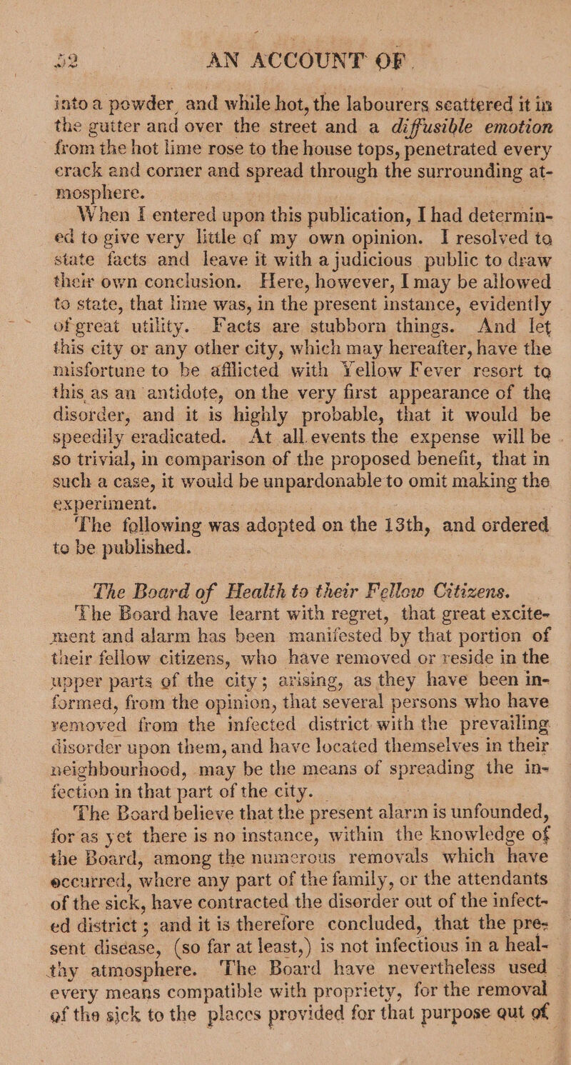 into a powder, and while hot, the labourers scattered it in the gutter and over the street and a diffusible emotion from the hot lime rose to the house tops, penetrated every erack and corner and spread through the surrounding at- mosphere. When I entered upon this publication, I had determin- ed to give very little cof my own opinion. I resolved ta state facts and leave it with a judicious public to draw their own conclusion. Here, however, I may be allowed to state, that lime was, in the present instance, evidently ofgreat utility. Facts are stubborn things. And let this city or any other city, which may hereafter, have the nusfortune to be afflicted with Yellow Fever resort te this as an antidote, on the very first appearance of the disorder, and it is highly probable, that it would be speedily eradicated. At all.events the expense willbe . so trivial, in comparison of the proposed benefit, that in such a case, it would be unpardonable to omit making the experiment. | : The following was adopted on the 13th, and ordered te be published. The Board of Health to their Fellow Citizens. ‘The Board have learnt with regret, that great excite- ment and alarm has been manifested by that portion of their fellow citizens, who have removed or reside in the upper parts of the city; arising, as they have been in- formed, from the opinion, that several persons who have yemoved from the infected district with the prevailing. disorder upon them, and have located themselves in their neighbourhood, may be the means of spreading the in- fection in that part of the city. _ The Board believe that the present alarm is unfounded, for as yet there is no instance, within the knowledge of the Board, among the numerous removals which have eccurred, where any part of the family, or the attendants of the sick, have contracted the disorder out of the infect- ed district ; and it is therefore concluded, that the pre- sent disease, (so far at least,) is not infectious in a heal- thy atmosphere. ‘The Board have nevertheless used — every means compatible with propriety, for the removal af the sick to the places provided for that purpose qut of