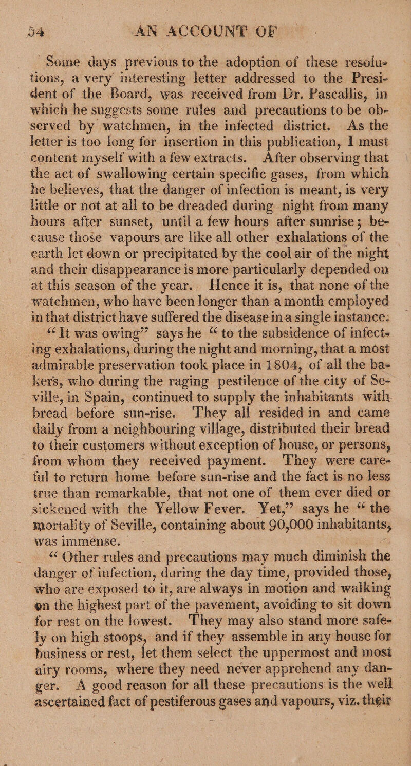 Some days previous to the adoption of these resolu- tions, a very interesting letter addressed to the Presi- dent of the Board, was received from Dr. Pascallis, in which he suggests some rules and precautions to be ob- served by watchmen, in the infected district. As the letter is too long for insertion in this publication, I must content myself with a few extracts. After observing that the act ef swallowing certain specific gases, from which he believes, that the danger of infection is meant, is very ' Hittle or not at all to be dreaded during night from many hours after sunset, until a few hours after sunrise; be- cause those vapours are like all other exhalations of the earth let down or precipitated by the cool air of the night and their disappearance is more particularly depended on at this season of the year.. Hence it is, that none of the watchmen, who have been longer than a month employed in that district have suffered the disease ina single instance: “it was owing” sayshe “ to the subsidence of infeci- ing exhalations, during the night and morning, that a most admirable preservation took place in 1804, of all the ba- kers, who during the raging pestilence of the city of Se- ville, in Spain, continued to supply the inhabitants with. bread before sun-rise. ‘They all resided in and came daily from a neighbouring village, distributed their bread to their customers without exception of house, or persons, from whom they received payment. ‘They were care- ful to return home before sun-rise and the fact is. no less true than remarkable, that not one of them ever died or sickened with the Yellow Fever. Yet,’ says he “ the mortality of Seville, containing about 90,000 inhabitants, was immense. eS ‘‘ Other rules and precautions may much diminish the danger of infection, during the day time, provided those, who are exposed to it, are always in motion and walking on the highest part of the pavement, avoiding to sit down for rest on the lowest. They may also stand more safe- ly on high stoops, and if they assemble in any house for business or-rest, let them select the uppermost and most airy rooms, where they need never apprehend any dan- ger. A good reason for all these precautions is the well ascertained fact of pestiferous gases and vapours, viz. their