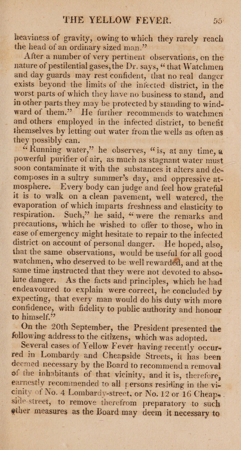 heaviness of gravity, owing to which they rarely reach the head of an ordinary sized man.” After a number of very pertinent observations, on the nature of pestilential gases, the Dr. says, “ that Watchmen and day guards may rest confident, that no real danger exists beyond the limits of the infected district, in the worst parts of which they have no business to stand, and in other parts they may be protected by standing to wind- ward of them.” He further recommends to watchmen _ and others employed in the infected district, to benefit themselves by letting out water from the wells as often as they possibly can. “Running water,” he observes, “is, at any time, a powerful purifier of air, as much as stagnant water must soon contaminate it with the substances it alters and de« composes in a sultry summer’s day, and oppressive at- mosphere. Every body can judge and feel how grateful it is to walk on aclean pavement, well watered, the evaporation of which imparts freshness and elasticity to respiration. Such,” he said, “were the remarks and precautions, which he wished to offer to those, who in ease of emergency might hesitate to repair to the infected district on account of personal danger. He hoped, also, that the same observations, would be useful for all good watchmen, who deserved to be well rewardéd, and at the same time instructed that they were not devoted to abso- lute danger. As the facts and principles, which he had endeavoured to explain were correct, he concluded by expecting, that every man would do his duty with more confidence, with fidelity to public authority and honour to himself.” On the 20th September, the President presented the following address to the citizens, which was adopted. Several cases of Yellow Fever having recently occurs red in Lombardy and Cheapside Streets, it has been deemed necessary by the Board to recommenda removal of the inhabitants of that vicinity, and it is, therefore, earnestly recommended to all persons residing in the vie — cinity of No. 4 Lombardy-street, or No. 12 or 16 Cheape . side-street, to remove therefrom preparatory to such giher measures as the Board may deem it necessary to