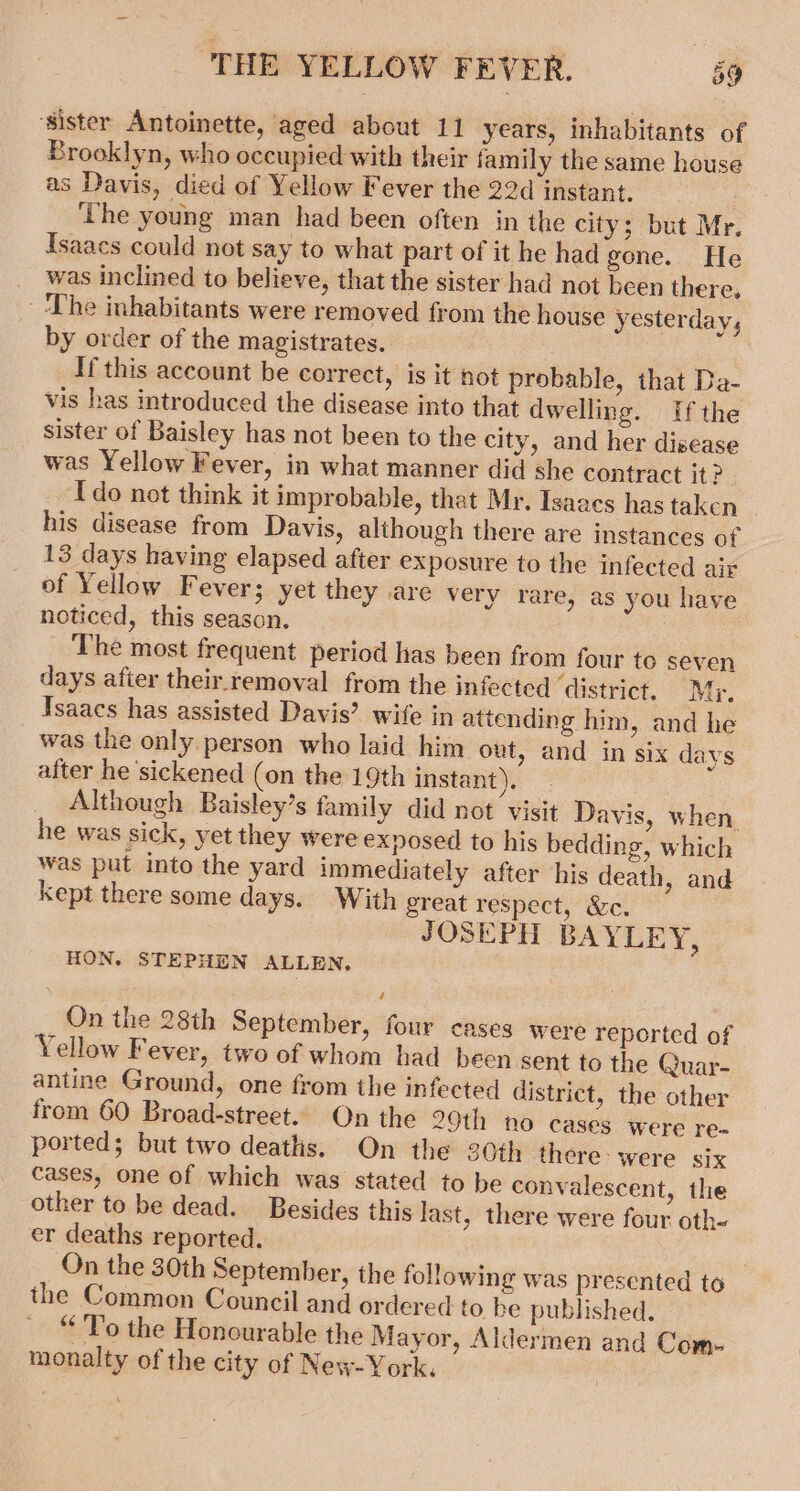 ‘sister Antoinette, aged about 11 years, inhabitants of Brooklyn, who occupied with their family the same house as Davis, died of Yellow Fever the 22d instant. ‘he young man had been often in the city; but Mr. Isaacs could not say to what part of it he had gone. He was inclined to believe, that the sister had not been there, The inhabitants were removed from the house yesterday, by order of the magistrates. If this account be correct, is it not probable, that Da- vis has introduced the disease into that dwelling. If the sister of Baisley has not been to the city, and her disease was Yellow Fever, in what manner did she contract it? {do not think it improbable, that Mr. Isaacs has taken his disease from Davis, although there are instances of 13 days having elapsed after exposure to the infected air of Yellow Fever; yet they are very rare, as you have noticed, this season. The most frequent period has been from four to seven days afier their removal from the infected ‘district. Mr. Isaacs has assisted Davis’ wife in attending him, and he was the only person who laid him out, and in six days after he ‘sickened (on the 19th instant). Although Baisley’s family did not visit Davis, when he was sick, yet they were exposed to his bedding, which was put into the yard immediately after his death, and kept there some days. With great respect, &amp;c. JOSEPH BAYLEY, HON. STEPHEN ALLEN, On the 28th September, four cases were reported of Yellow F ever, two of whom had been sent to the Quar- antine Ground, one from the infected district, the other from 60 Broad-street.. On the 29th no cases were re- ported; but two deaths. On the 30th there. were six cases, one of which was stated to be convalescent, the other to be dead. Besides this last, there were four oth- er deaths reported. On the 30th September, the following was presented to the Common Council and ordered to be published. “To the Honourable the Mayor, Aldermen and Com- monalty of the city of New-York,