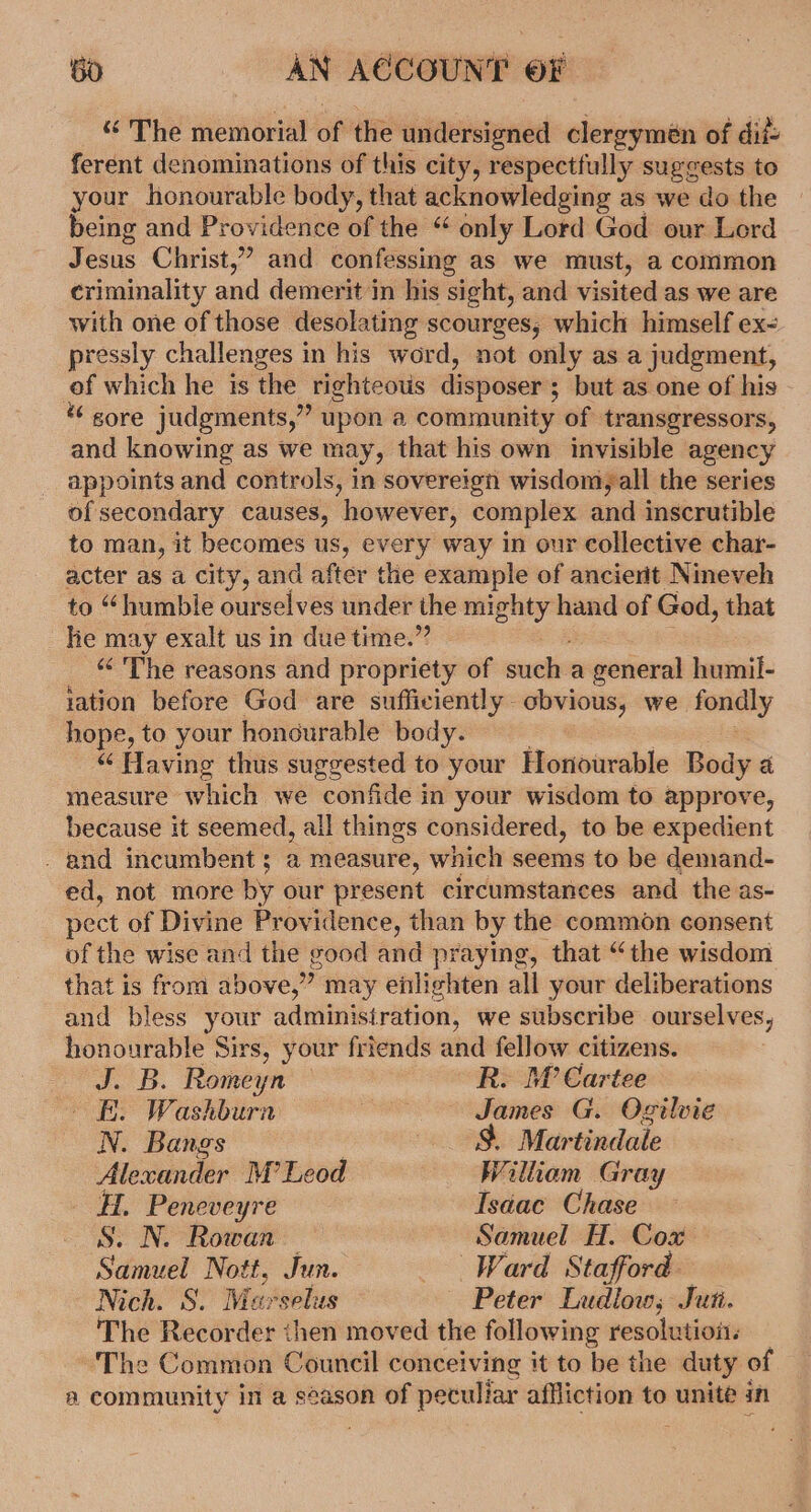 “The memorial of the undersigned clergymen of dif ferent denominations of this city, respectfully Sigeeate to your honourable body, that acknowledging as we do the being and Providence of the “ only Lord God our Lord Jesus Christ,” and confessing as we must, a common criminality and demerit in his sight, and visited as we are with one of those desolating scourges, which himself ex- pressly challenges in his word, not only as a judgment, of which he ts ‘the righteous disposer 5 but as one of his * gore judgments,” upon a community of transgressors, and knowing as we may, that his own invisible agency appoints and controls, in sovereign wisdom, all the series of secondary causes, however, complex and inscrutible to man, it becomes us, every way in our collective char- acter as a city, and after the example of ancierit Nineveh to “humble ourselves under the mighty hand of God, that he may exalt us in due time.” “&lt;The reasons and propriety of saebe a general humil- iation before God are sufficiently obvious, we. tony hope, to your honourable body. “‘ Having thus suggested to your Horiourable Body a measure which we confide in your wisdom to approve, because it seemed, all things considered, to be expedient . and incumbent; a measure, which seems to be demand- ed, not more by our present circumstances and the as- pect of Divine Providence, than by the common consent of the wise and the good and praying, that “the wisdom that is from above,” may enlighten all your deliberations and bless your &lt; administration, we subscribe ourselves, honourable Sirs, your friends ae fellow citizens. J. B. Romeyn . M’ Cartee i. Washburn aon G. Ogilvie N. Bangs 3 Martindale Alexander M’Leod William Gray Peneveyre Isaac Chase . N. Rowan Samuel H. Cox — Senate Nott, Jun. Ward Stafford Nich. S. Maxselus Peter Ludiow; Jut. The Recorder then moved the following resolution: The Common Council conceiving it to be the duty of aA community in a season of peculiar affliction to unite in