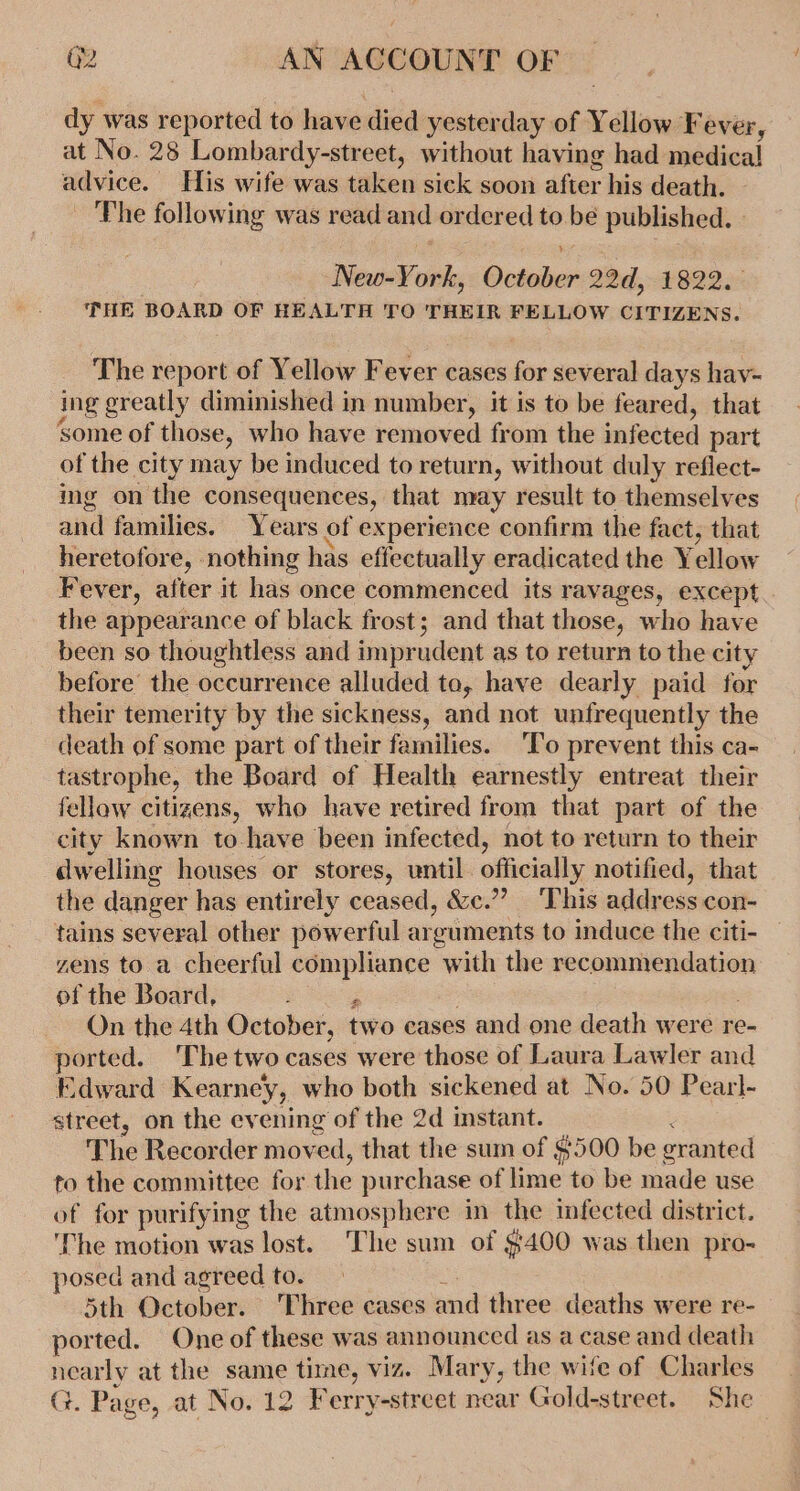 dy was reported to have died yesterday of Yellow Fever, at No. 28 Lombardy-street, without having had medical! advice. His wife was taken sick soon after his death. The following was read and ordered to be published. - New-York, October 22d, 1822. THE BOARD OF HEALTH TO THEIR FELLOW CITIZENS. The report of Yellow Fever cases for several days hav- ing greatly diminished in number, it is to be feared, that some of those, who have removed from the infected part of the city may be induced to return, without duly reflect- img on the consequences, that may result to themselves and families. Years of experience confirm the fact, that heretofore, nothing has effectually eradicated the Yellow Fever, after it has once commenced its ravages, except the appearance of black frost; and that those, who have been so thoughtless and imprudent as to return to the city before the occurrence alluded to, have dearly paid for their temerity by the sickness, and not unfrequently the death of some part of their families. ‘To prevent this ca- tastrophe, the Board of Health earnestly entreat their fellow citizens, who have retired from that part of the city known to have been infected, not to return to their dwelling houses or stores, until. officially notified, that the danger has entirely ceased, &amp;c.”’? ‘This address con- tains several other powerful arguments to induce the citi- zens to a cheerful compliance with the recommendation of the Board, : On the 4th October, two cases and one death were re- ported. ‘The two cases were those of Laura Lawler and Edward Kearney, who both sickened at No. 50 Pearl- street, on the evening of the 2d instant. ; The Recorder moved, that the sum of $500 be granted to the committee for the purchase of lime to be made use of for purifying the atmosphere in the infected district. ‘The motion was lost. The sum of $400 was then pro- posed and agreed to. . : Sth October. Three cases and three deaths were re- ported. One of these was announced as a case and death nearly at the same time, viz. Mary, the wife of Charles G. Page, at No. 12 Ferry-street near Gold-street. She