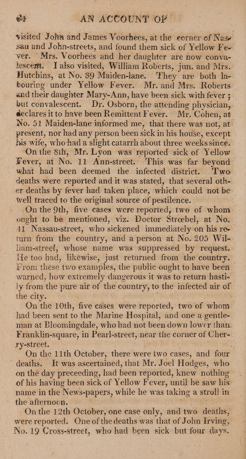 - visited John and James Voorhees, at the eorner of Nasw saa and John-streets, and found them sick of Y ellow Fe ver. Mrs. Voorhees and her daughter are now conva- hescemtt. Talso visited, William Roberts, jun. and Mrs. Hutchins, at No. 89 Maiden-lane. ‘Phey are both la- bouring under Yellow Fever. Mr. and Mrs. Roberts and their daughter Mary-Ann, have been sick with fever ; fut convalescent. Dr. Osborn, the attending physician, declares it to have been Remittent Fever. Mr. Cohen, at No. 51 Maiden-lane informed me, that there was not, at- present, nor had any person been sick in his house, except his wife, who had a slight catarrh about three weeks since. “On the 8ih, Mr. Lyon was reported sick of Yellow Bever, at No. 11 Ann-street. This was far beyond what had been deemed the infected district. Two deaths were reported and it was stated, that several oth- er deaths by fever had taken place, which could not be well traced to the original souree of pestilence. On the 9th, five cases were reported, two of whom ought to be mentioned, viz. Doctor Streebel, at No.. 41 Nassau-street, who sickened immediately on his re- turn from the country, and a person at No. 205 Wil- liam-street, whose name was suppressed by request. ie too had, likewise, just returned from the country. i'vom these two examples, the public ought to have been. warned, how extremely dangerous it was to return hasti- ly from ‘the pure air of the country, to the infected air of the city. | On the 10th, five cases were reported, two of whom ‘had been sent to the Marine Hospital, and one a gentle-. man at Bloomingdale, who had not been down lower than. Franklin-square, in Pearl-street, near the corner of sam ry-street. a On the 11th October, there were two cases, and ~ deaths. It was ascertained, that Mr. Joel Hodges, who on the day preceeding, had been reported, knew nothing of his having been sick of Yellow Fever, until he saw his: name in the News-papers, while he was taking a stroll i in the afternocn. On the 12th October, one case only, and two a. were reported. One of the deaths was that of John Irving, No. 19 Cross-street, who had been sick but four days.