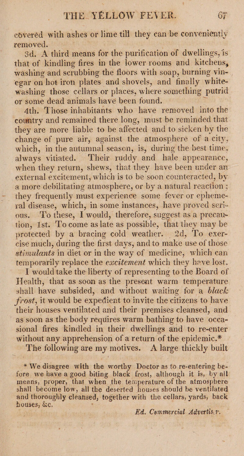 f THE. YELLOW FEVER. 6 eoveréd with ashes or lime till they can be conveniently removed. Et 42 3d. A third means for the purification of dwellings, is that of kindling fires in the lower rooms and kitchens, washing and scrubbing the floors with soap, burning vin- egar on hot iron plates and shovels, and finally white- washing those cellars or places, where something putrid or some dead animals have been found. Ef . Ath. Those inhabitants who have removed into the country and remained there long, must be reminded that they are more liable to be affected and to sicken by the change of pure air, against the atmosphere of a city, which, in the autumnal season, is, during the best time, always vitiated. Their ruddy and hale appearance, when they return, shews, that they have been under an external excitement, which is to be soon counteracted, by a more debilitating atmosphere, or by a natural reaction ; they frequently must experience some fever or epheme- ral disease, which, in some instances, have proved seri- ous. ‘To these, I would, therefore, suggest as a precau- tion, Ist. Tocome as late as possible, that they may be protected by a bracing cold weather. 2d, To exer- cise much, during the first days, and to make use of those stimulants in diet or in the way of medicine, which can temporarily replace the excitement which they have lost. I would take the liberty of representing to the Board of Health, that as soon as the present warm temperature _ shall have subsided, and without waiting for a black frost, it would be expedient to invite the citizens to have their houses ventilated and their premises cleansed, and as soon as the body requires warm bathing to have occa- sional fires kindled in their dwellings and to re-enter without any apprehension of a return of the epidemic.* The following are my motives. A large thickly built * We disagree with the worthy Doctor as to re-entering be- fore we have a good biting black frost, although it is, by all means, proper, that when the temperature of the atmosphere shall become low, all the deserted houses should be ventilated and thoroughly cleansed, together with the cellars, yards, back houses, &amp;c. * Ed, Commercial Advertis.r.