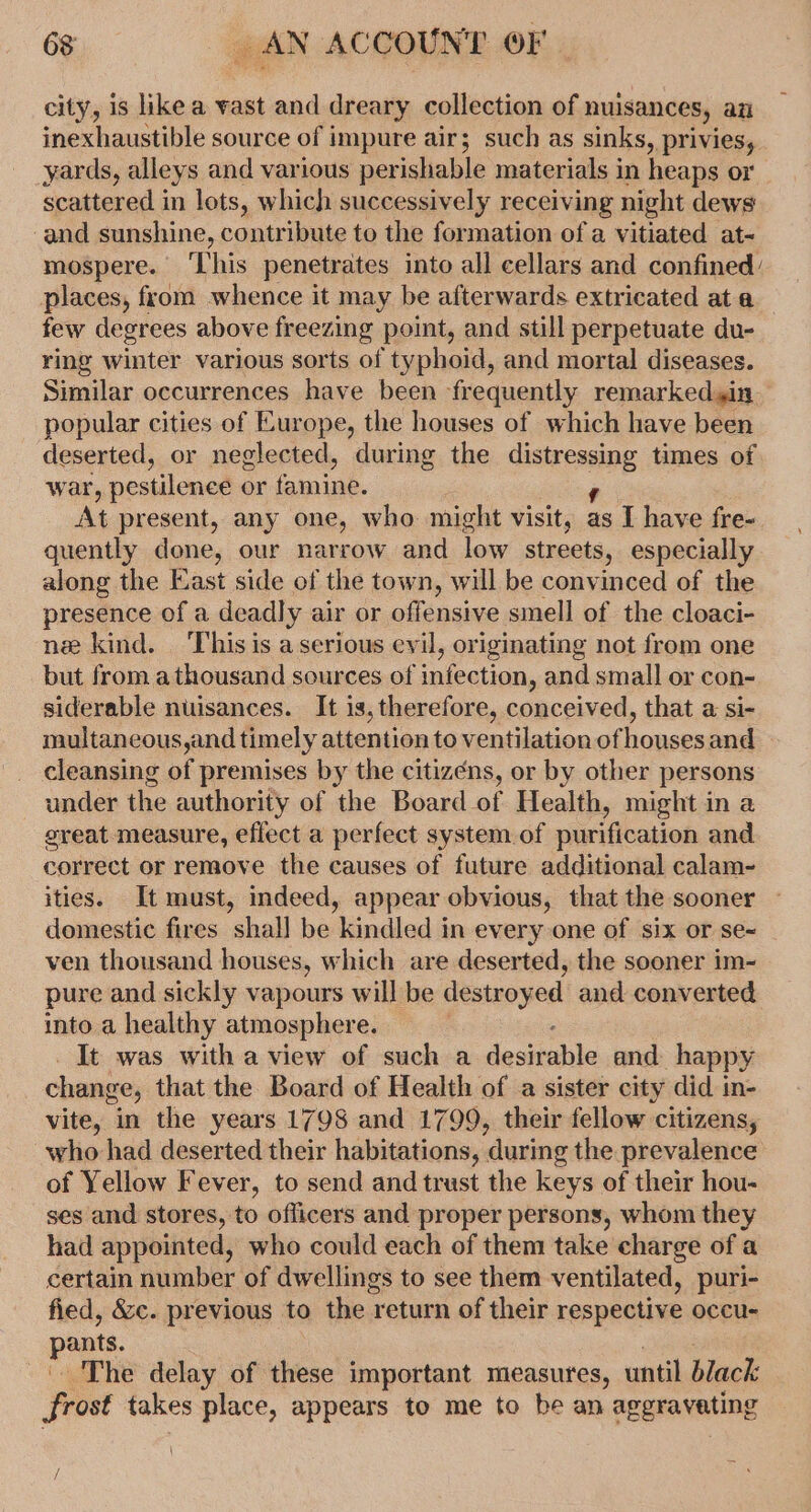 city, is like a wast and dreary collection of nuisances, an inexhaustible source of impure air; such as sinks, privies, yards, alleys and various perishable materials in heaps or scattered in lots, which successively receiving night dews and sunshine, contribute to the formation of a vitiated at- mospere. This penetrates into all cellars and confined: places, from whence it may be afterwards extricated at a few degrees above freezing point, and still perpetuate du- ring winter various sorts of typhoid, and mortal diseases. Similar occurrences have been frequently remarkedsin popular cities of Europe, the houses of which have been deserted, or neglected, during the distressing times of war, pestilence or famine. ' At present, any one, who might visit, as I have fre- quently done, our narrow and low streets, especially along the East side of the town, will be convinced of the presence of a deadly air or offensive smell of the cloaci- ne kind. This is a serious evil, originating not from one but from athousand sources of infection, and small or con- siderable nuisances. It is, therefore, conceived, that a si- multaneous,and timely attention to ventilation of houses and cleansing of premises by the citizens, or by other persons under the authority of the Board of Health, might in a sreat measure, effect a perfect system of purification and correct or remove the causes of future additional calam- ities. It must, indeed, appear obvious, that the sooner domestic fires shal] be kindled in every one of six or se&lt; ven thousand houses, which are deserted, the sooner im- pure and sickly vapours will be aaa and converted into a healthy atmosphere. 3 It was with a view of such a desitable and. happy change, that the Board of Health of a sister city did in- vite, in the years 1798 and 1799, their fellow citizens, who had deserted their habitations, during the prevalence of Yellow Fever, to send and trust the keys of their hou- ses and stores, to oflicers and proper persons, whom they had appointed, who could each of them take charge of a certain number of dwellings to see them ventilated, puri- fied, &amp;c. previous to the return of their respective occu- pants, The delay of these important measures, until Black frost takes place, appears to me to be an aggravating