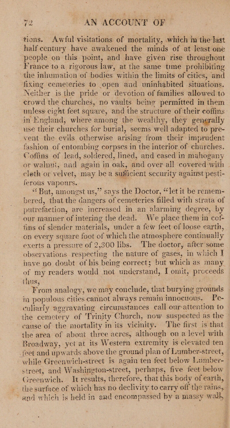 tions. Awful visitations of mortality, which m the last half century have awakened the minds of at least one people on this point, and have given rise throughout France to a rigorous law, at the same time prohibiting the inhumation of bodies within the limits of cities, and fixing cemeteries to open and uninhabited situations. Neither is the pride or devotion of families allowed to crowd the churches, no vaults being permitted in them unless cight feet square, and the structure of their coffins in England, where among the wealthy, they gengrally ~use their churches for burial, seems well adapted to pre- vent the evils otherwise arising from their imprudent fashion of entombing corpses in the interior of churches. Coffins of lead, soldered, lined, and cased in mahogany or walnui, and again in oak, and over all ‘covered-with | cloth or velvet, may be a sufficient security against pesti- ferous vapours.- | ““ But, amongst us,” says the Doctor, “let it be remem- bered, that the dangers of cemeteries filled with strata of putrefaction, are increased in an alarming degree, by our manner of intering the dead. We place them in cof- fins of slender materials, under a few feet of loose earth, on every square foot of which the atmosphere continually exerts a pressure of 2,300 libs. ‘The doctor, after some observations respecting the nature of gases, in which J} have no doubt of his being correct; but which as many. of my readers would not understand, I omit, proceeds ihus, Bee ee From analogy, we may conclude, that burying grounds in populous cities cannot always remain innocuous, Pe- culiarly aggravating circumstances call our-attention to the cemetery of Trinity Church, now suspected as the cause of the mortality in its vicinity. The first is that the area of about three acres, although on a level with Broadway, yet at its Western extremity is elevated ten _feet and upwards above the ground plan of Lumber-street, while Greenwich-street is again ten feet below Lumber- street, and Washington-street, perhaps, five feet below Greenwich. It results, therefore, that this body of earth, -- the surface of which has no declivity to carry off the rams, and which is held in and encompassed by a massy wall,