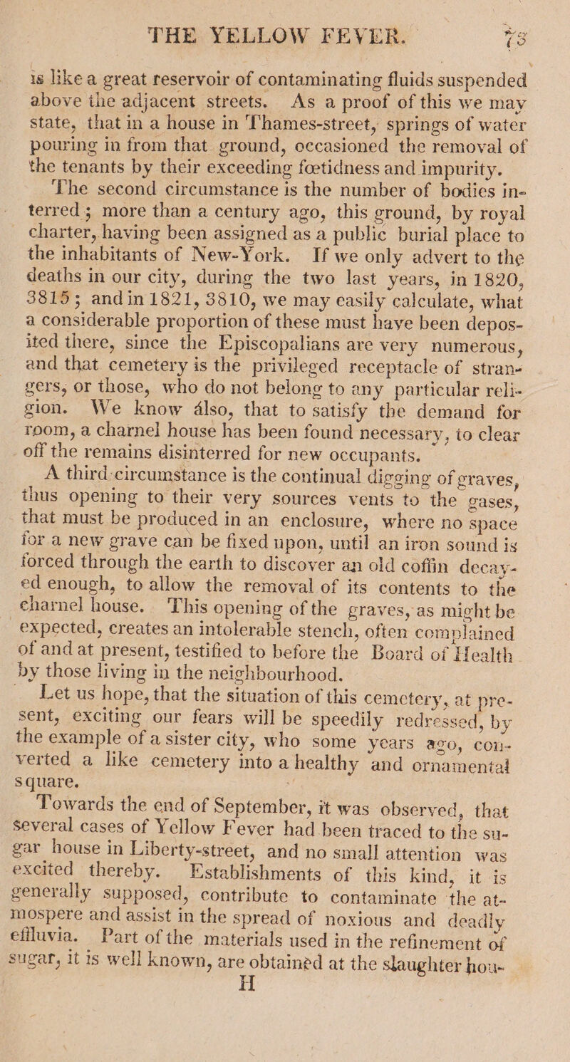 is like a great reservoir of contaminating fluids suspended above the adjacent streets. As a proof of this we may state, that in a house in Thames-street, springs of water pouring in from that ground, occasioned the removal of the tenants by their exceeding foetidness and impurity. The second circumstance is the number of bodies in« terred; more than a century ago, this ground, by royal charter, having been assigned as a public burial place to the inhabitants of New-York. If we only advert to the deaths in our city, during the two last years, in 1820, 3815; andin 1821, 3810, we may easily calculate, what a considerable proportion of these must haye been depos- ited there, since the Episcopalians are very numerous, and that cemetery is the privileged receptacle of stran- gers, or those, who do not belong to any particular reli- gion. We know 4lso, that to satisfy the demand for room, a charnel house has been found necessary, to clear _off the remains disinterred for new occupants. A third circumstance is the continual digging of graves, thus opening to their very sources vents to the gases, that must be produced in an enclosure, where no space for a new grave can be fixed npon, until an iron sound is forced through the earth to discover an old coffin decay- ed enough, to allow the removal of its contents to the charnel house. This opening of the graves, as might be expected, creates an intolerable stench, often complained of and at present, testified to before the Board of Health by those living in the neighbourhood. _ Let us hope, that the situation of this cemctery, at pre- sent, exciting our fears will be speedily redressed, by the example of a sister city, who some years aco, con- verted a like cemetery into a healthy and ornamental square. | Towards the end of September, it was observed, that several cases of Yellow Fever had been traced to the su- gar house in Liberty-street, and no small attention was excited thereby. Establishments of this kind, it is generally supposed, contribute to contaminate the at- mospere and assist in the spread of noxious and deadly effluvia. Part of the materials used in the refinement of sugar, it is well known, are obtained at the slaughter hou-