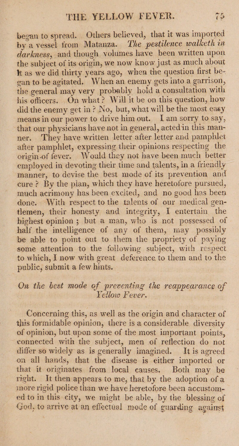 began to spread. Others believed, that it was imported by a vessel from Matanza. The pestilence walketh in darkness, and though volumes have been written upon the subject of its origin, we now know just as much about tt as we did thirty years ago, when the question first be- gan to be agitated. When an enemy gets into a garrison, the general may very probably hold a consultation with his officers. On what? Will it be on this question, how did the enemy get in? No, but, what will be the most easy means in our power to drive him out. [am sorry to say, that our physicians have not in general, acted in this man- ner. They have written letter after letter and pamphlet after pamphlet, expressing their opinions respecting the origin.of fever. Would they not have been much better employed in devoting their time and talents, in a friendly manner, to devise the best mode of its prevention and cure? By the pian, which they have heretofore pursued, much acrimony has been excited, and no good has been done. ~With respect to the talents of our medical gen- tlemen, their honesty and integrity, I entertain the highest epinion ; but a man, who is not possessed of half the intelligence of any of them, may possibly be able to point out to them the propriety of paying some attention to the following subject, with respect to which, I now with great deference to them and to the public, submit a few hints. On the best mode of preventing the reappearance of Yellow Fever. Concerning this, as well as the origin and character of this formidable opinion, there is a considerable diversity of opinion, but upon some of the most important points, connected with the subject, men of reflection do not differ so widely as is generally imagined. It is agreed on all hands, that the disease is either imported or that it origmates from local causes. Both may be right. It then appears to me, that by the adoption ofa more rigid police than we have heretofore been accustom- ed to in this city, we might be able, by the blessing of God, to arrive at an effectual mode of guarding against