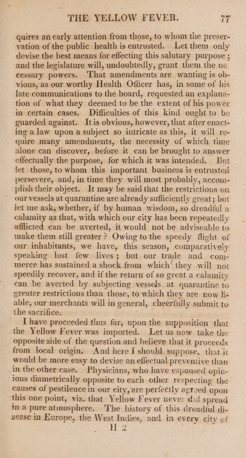 quires an early attention from those, to whom the preser- vation of the public health is entrusted. Let them only devise the best means for effecting this salutary purpose ; and the legislature will, undoubtedly, grant them the ne cessary powers. ‘That amendments are wanting is ob- vious, as our worthy Health Officer has, in some of his late communications to the board, requested an explana- tion of what they deemed to be the extent of his powér in certain cases. Difliculties of this kind ought to be guarded against. It is obvious, however, that after enact- ing a law upon a subject so intricate as this, it will re- quire many amendments, the necessity of which time alone can discover, before it can be brought to answer effectually the purpose, for which it was intended. But let those, to whom this important business is entrusted persevere, and, in time they will most probably, accom- plish their object. It may be said that the restrictions on our vessels at quarantine are already sufficiently great; but let me ask, whether, if by human wisdom, so dreadful a calamity as that, with which our city has been repeated! y afflicted can be averted, it would not be adviseable to make them still greater ? Owing to the speedy flight of our inhabitants, we have, this season, comparatively speaking lost few lives; but our trade and com- merce has sustained a shock from which they will not speedily recover, and if the return of so great a calamity can be averted by subjecting vessels at quarantine to greater restrictions than those, to which they are now h- able, our merchants will in general, cheerfully submit to the sacrifice. : _. Ihave proceeded thus far, upon the supposition that the Yellow Fever was imported. Let us now take the opposite side of the question and helieve that it proceeds from local origin, And here I should. suppose, that it would be more easy to devise an effectual preventive than in the other case. Physicians, who have espoused opin- ions diametrically opposite to each other respecting the causes of pestilence in our city, are perfectly agreed upon this one point, viz. that Yellow Fever never did spread m a pure atinosphere. The history of this dreadful di- sease in Europe, the West Indies, and in every city of at 2 3