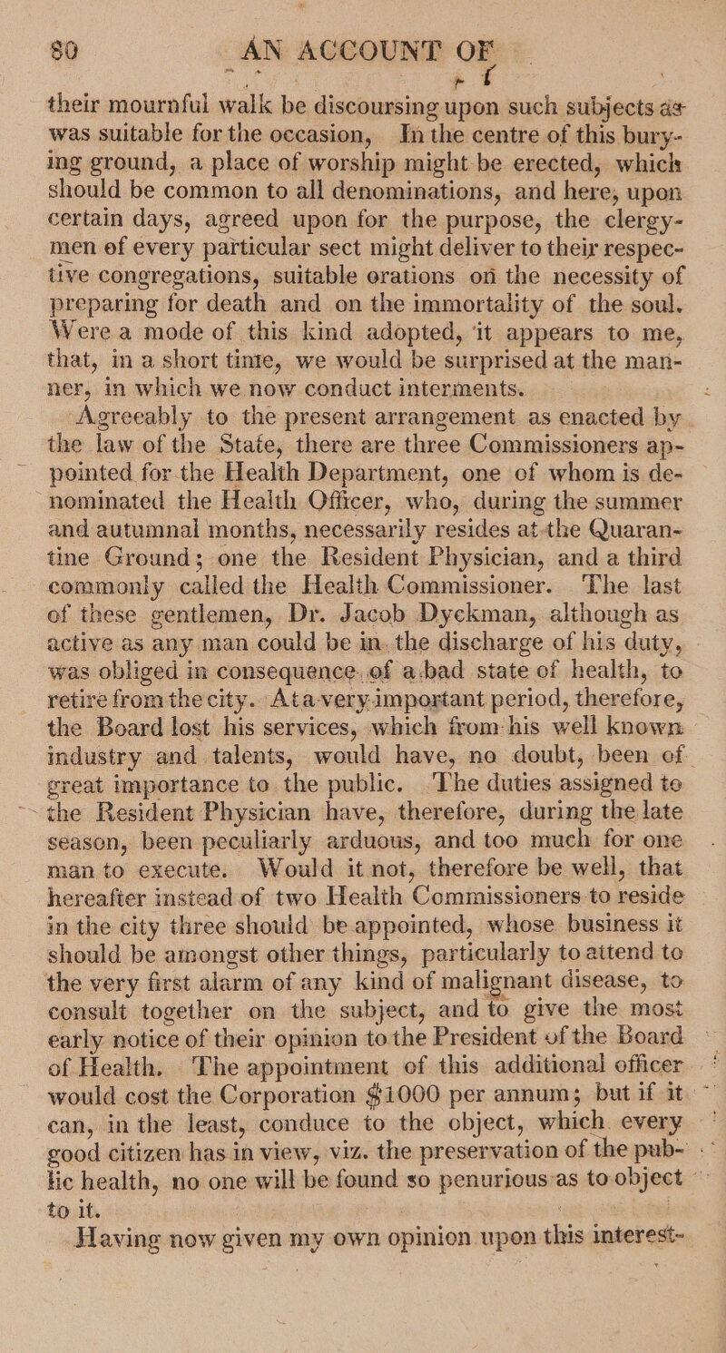 &lt;4 their mournful walk be discoursing upon such subjects a¢ was suitable for the occasion, In the centre of this bury- ing ground, a place of worship might be erected, whicls should be common to all denominations, and here, upon certain days, agreed upon for the purpose, the clergy- men of every particular sect might deliver to their respec- tive congregations, suitable orations on the necessity of preparing for death and on the immortality of the soul. Were a mode of this kind adopted, ‘it appears to me, that, in a short tinte, we would be surprised at the man- ner, in which we now conduct interments. Agreeably to the present arrangement as enacted by the law of the State, there are three Commissioners ap- pointed for the Health Department, one of whom is de- nominated the Health Officer, who, during the summer and autumnal months, necessarily resides at-the Quaran- tine Ground; one the Resident Physician, and a third commonly cailed the Health Commissioner. The last of these gentlemen, Dr. Jacob Dyekman, although as active as any man could be inthe discharge of his duty, was obliged in consequence.of a.bad state of health, to retire from the city. Ata-very-important period, therefore, the Board lost his services, which from his well known industry and talents, would have, no doubt, been of great importance te the public. The duties assigned to ~~ ¢he Resident Physician have, therefore, during the late season, been peculiarly arduous, and too much for one man to execute. Would it not, therefore be well, that hereafter instead of two Health Commissioners to reside in the city three should be appointed, whose business it should be amongst other things, particularly to attend to the very first alarm of any kind of malignant disease, to consult together on the subject, and to give the most early notice of their opinion te the President of the Board of Health. The appointment of this additional officer would cost the Corporation $1000 per annum; but if it ~ can, in the least, conduce to the object, which every good citizen has in view, viz. the preservation of the pub- lic health, no one will be found so penurious as toobject © to it. . | Having now given my own opinion upon this interest-