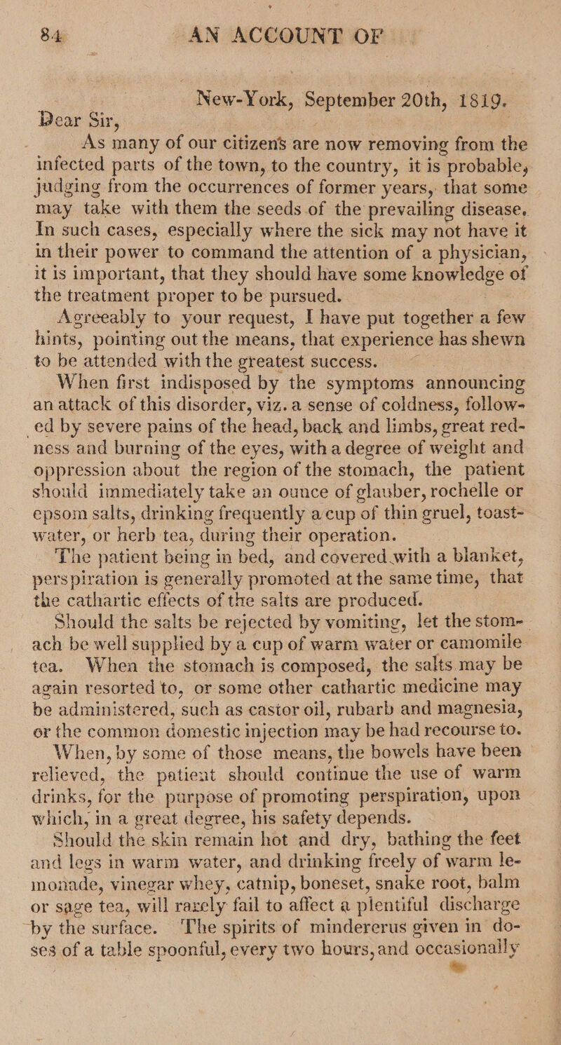 . New-York, September 20th, 1819. Dear Sir, | | As many of our citizens are now removing from the infected parts of the town, to the country, it is probable, judging from the occurrences of former years,. that some may take with them the seeds of the prevailing disease. In such cases, especially where the sick may not have it in their power to command the attention of a physician, it is important, that they should have some knowledge of the treatment proper to be pursued. Agreeably to your request, I have put together a few hints, pointing out the means, that experience has shewn to be attended with the greatest success. When first indisposed by the symptoms announcing an attack of this disorder, viz.a sense of coldness, follow- _ed by severe pains of the head, back and limbs, great red- ness and burning of the eyes, with a degree of weight and oppression about the region of the stomach, the patient should immediately take an ounce of glauber, rochelle or epsom salts, drinking frequently a cup of thin gruel, toast- water, or herb tea, during their operation. The patient being in bed, and covered with a blanket, perspiration is generally promoted at the same time, that the cathartic effects of the salts are produced. Should the salts be rejected by vomiting, let the stom-_ ach be well supplied by a cup of warm water or camomile tea. When the stomach is composed, the salts may be again resorted to, or some other cathartic medicine may be administered, such as castor oil, ruabarb and magnesia, or the common domestic injection may be had recourse to. When, by some of those means, the bowels have been relieved, the patient should continue the use of warm drinks, for the purpose of promoting perspiration, upon which, in a great degree, his safety depends. Should the skin remain hot and dry, bathing the feet and legs in warm water, and drinking freely of warm le- monade, vinegar whey, catnip, boneset, snake root, balm or sage tea, will razely fail to affect a plentiful discharge by the surface. The spirits of mindererus given in do- ses of a table spoonful, every two hours, and Ragabiciy iced