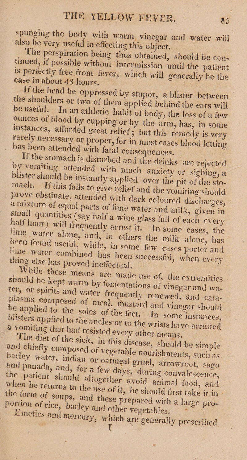 iy THE YELLOW FEVER. $5 spunging the body with warm, vinegar and water will also be very useful in effecting this object. The perspiration being thus obtained, should be con- tinued, if possible without intermission until the patient is perfectly free from fever, which will generally be the case in about 48 hours. If the head be oppressed by stupor, a blister between the shoulders or two of them applied behind the ears will be useful. In an athletic habit of body, the loss of a few ounces of blood by cupping or by the arm, has, in some instances, afforded great relief; but this remedy is very rarely necessary or proper, for in most cases blood letting has been attended with fatal consequences. If the stomach is disturbed and the drinks are rejected by vomiting attended with much anxiety or sighing, a blister should be instantly applied over the pit of the sto- mach. If this fails to give relief and the vomiting should _ prove obstinate, attended with dark coloured discharges, a mixture of equal parts of lime water and milk, given in small quantities (say half a wine glass full of each every half hour) will frequently arrest it. In some cases, the lime water alone, and, in others the milk alone, has been found useful, while, in some few cases porter and lime water combined has been successful, when every thing else has proved ineffectual. While these means are made use of, the extremitics should be kept warm by fomentations of vinegar and wa- ter, or spirits and water frequently renewed, and cata- plasms composed of meal, rhustard and vinegar should be applied to the soles of the feet. In some instances, blisters applied to the ancles-or to the wrists have arrested a Vomiting that had resisted every other means. | he diet of the sick, in this disease, should be simple and chiefly composed of vegetable nourishments, such as barley water, indian or oatmeal gruel, arrowroot, sago and panada, and, for a few days, during convalescence, the patient should altogether avoid animal food, and when he returns to the use of it, he should first take it in’ the form of Soups, and these prepared with a large pro- portion of rice, barley and other vegetables; | #7“) Emeties and mercury, which are generally prescribed t .