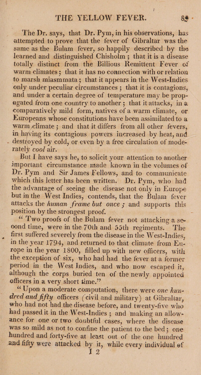 The Dr. says, that Dr. Pym, in his observations, has attempted to prove that the fever of Gibraltar was the same as the Bulam fever, so happily described by the learned and distinguished Chisholm ; that it is a disease totally distinct from the Billious Remittent Fever of warm climates; that it has ne connection with or relation to marsh miasmmata; that it appears in the West-Indies only under peculiar circumstances ; that it is contagions, and under a certain degree of temperature may be prop- agated from one country to another ; that it attacks, ina comparatively mild form, natives of a warm climate, or Europeans whose constitutions have been assimilated to a warm &lt;limate ; and that it differs from all other fevers, in pain its contagious powers increased by heat, and - destroyed by cold, or even by a free circulation of mode- rately coolair. — : But I have says he, to solicit your attention to another important circumstance made known in the volumes of Dr. Pym and Sir James Fellows, and to communicate which this letter has been written. Dr. Pym, who had the advantage of seeing the disease not only in Europe but inthe West Indies, contends, that the Bulam fever attacks the human frame but once ; and supports this position by the strongest proof. : “Two proofs of the Bulam fever not attacking a se cond time, were in the 70th and 55th regiments. The first suffered severely from the disease in the West-Indies, in the year 1794, and returned to that climate from Eu- rope in the year 1800, filled up with new officers, with the exception of six, who had had the fever at a former period in the West Indies, and who now escaped it, although the corps buried ten of the newly appointed officers in a very short time.” “‘ Upon a moderate computation, there were one hun- dred and fifty officers (civil and military) at Gibraliar, who had not had the disease before, and twenty-five who had passed it in the West-Indies ; and making an allow- ance for one or two doubtful cases, where the disease was so mild as not to confine the patient to the bed; one hundred and forty-five at least out of the one hundred and fifty were attacked by it, while every individual ef 5,2 !