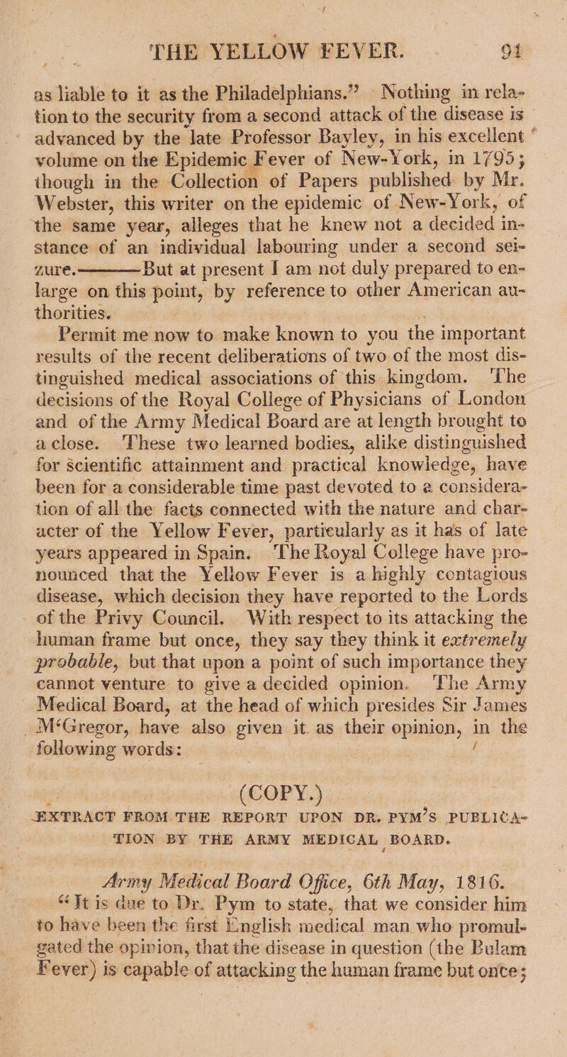 as liable to it as the Philadelphians.” Nothing in rela- tion to the security from a second attack of the disease is — advanced by the late Professor Bayley, in his excellent ° volume on the Epidemic Fever of New-York, in 1795; though in the Collection of Papers published by Mr. Webster, this writer on the epidemic of New-York, of ‘the same year, alleges that he knew not a decided in- stance of an individual labouring under a second sei- zure.——— But at present I am not duly prepared to en- large on this point, by reference to other American au- thorities. Permit me now to make known to you the important results of the recent deliberations of two of the most dis- tinguished medical associations of this kingdom. ‘The decisions of the Royal College of Physicians of London and of the Army Medical Board are at length brought to aclose. These two learned bodies, alike distinguished for Scientific attainment and practical knowledge, have been for a considerable time past devoted to a considera- tion of all the facts connected with the nature and char- acter of the Yellow Fever, particularly as it has of late years appeared in Spain. The Royal College have pro- nounced that the Yellow Fever is a highly ccntagious disease, which decision they have reported to the Lords of the Privy Council. With respect to its attacking the human frame but once, they say they think it extremely probable, but that upon a point of such importance they cannot venture to give a decided opmion. ‘The Army Medical Board, at the head of which presides Sir James _ M‘Gregor, have also given it. as their opinion, in the following words: 5‘ ' (COPY.) ; EXTRACT FROM THE REPORT UPON DR. PYM’S PUBLICA= TION BY THE ARMY MEDICAL BOARD. Army Medical Board Office, 6th May, 1816. “Jt is due to Dr. Pym to state, that we consider him to have been the first English medical man who promul- gated the opinion, that the disease in question (the Bulam Fever) is capable of attacking the human frame but onte;