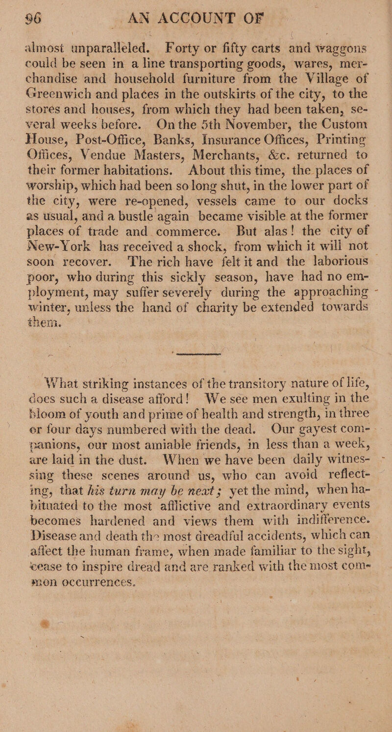 almost unparalleled. Forty or fifty carts and waggons could be seen in a line transporting goods, wares, mer- chandise and household furniture from the Village of Greenwich and places in the outskirts of the city, to the stores and houses, from which they had been taken, se- veral weeks before. On the 5th November, the Custom House, Post-Office, Banks, Insurance Offices, Printing Offices, Vendue Masters, Merchants, &amp;c. returned to their former habitations. About this time, the places of worship, which had been so long shut, in the lower part of the city, were re-opened, vessels came to our docks as usual, and a bustle again became visible at the former places of trade and commerce. But alas! the city of New-York has received a shock, from which it will not — soon recover. The rich have felt itand the laborious poor, who during this sickly season, have had no em- ployment, may suffer severely during the approaching winter, unless the hand of charity be extended towards 2h. zs them. What striking instances of the transitory nature of life, does such a disease afford! Wesee men exulting in the bloom of youth and prime of health and strength, in three er four days numbered with the dead. Our gayest com- - panions, our most amiable friends, in less than a week, are laid in the dust. When we have been daily witnes- sing these scenes around us, who can avoid reflect- ing, that his turn may be neat; yet the mind, when ha- bituated to the most afilictive and extraordinary events becomes hardened and views them with indifference. Disease and death the most dreadful accidents, which can - affect the human frame, when made familiar to the sight, ‘cease to inspire dread and are ranked with the most com- *gon occurrences.