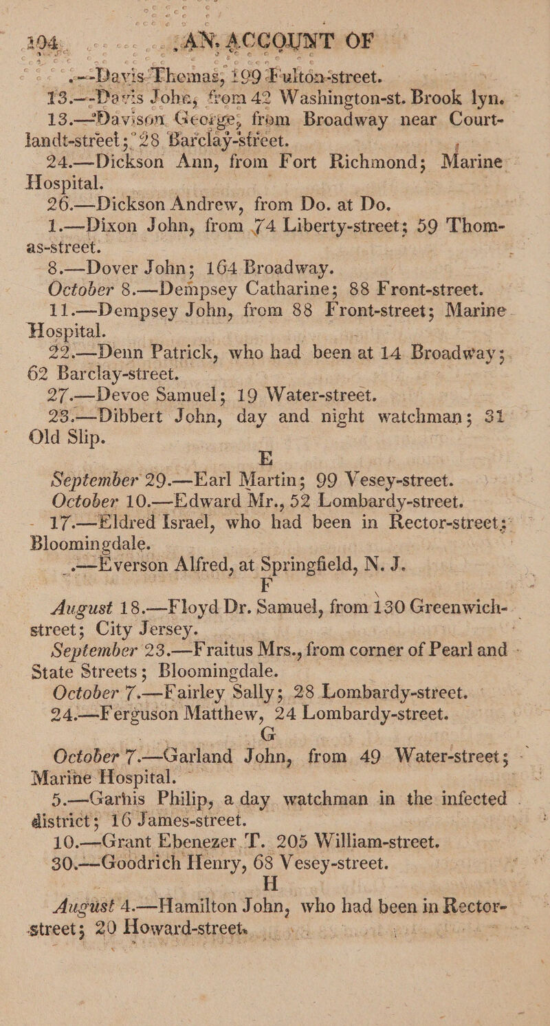 See Davi i *Phoinni 109 F ulton-street. , 13.—-Davis Jobe, fom 42 Washington-st. Brook fn, : 13.—Davison George; from Broadway near Court- landt-street;°28 Barclay-street. 24. Dickson Ann, from Fort Richmond; Marine Hospital. 26.—Dickson Andrew, from Do. at Do. 1.—Dixon John, from .74 Liberty-street; 59 Thom- as-street. 8.—Dover John; 164 Broadway. October 8 _—-Deinpsey Catharine; 88 Enantcatek. 11.—Dempsey John, from 88 Front-street; Marine. Hospital. 22,—Denn Patrick, who had been at 14 Broadway ;. 62 Barclay-street. 27.—Devoe Samuel; 19 Water-street. 23.—Dibbert John, day and night watchman; 31 Old Slip. E | September 29.—Earl Martin; 99 Vesey-street. October 10.—Edward Mr. 52 Lombardy-street. - 17.—Eldred Israel, who fied been in Rector-street;: Bloomingdale. | _-——Everson Alfred, at Springfield, N. J. pe August 18.—Floyd Dr. Samuel, from 130 Greenwich- street; City Jersey. September 23.—F raitus Mrs., from corner of Pearl and - State Streets; Bloomingdale. October 7.—Fairley Sally; 28 Lombardy-street. — 24.—Ferguson Matthew, 24 HOTA aa see G October 7. —Garland John, from 49 Water-streets - Marine Hospital. ~ pon 5.—Garhis Philip, a day watchman in the infected . district; 16 James-street. 10. —Grant Ebenezer .T. 205 William-street. 30.--Goodrich Henry, 68 Vesey-street. H August 4.—Hamilton John, who had been i in Rector , street; a0 Howard-streets } -