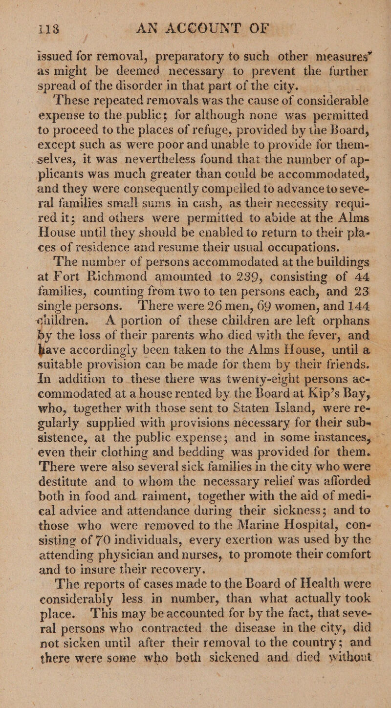 \ issued for removal, preparatory to such other measures” as might be deemed necessary to prevent the further spread of the disorder in that part of the city. These repeated removals was the cause of considerable expense to the publics for although none was permitted to proceed to the places of refuge, provided by the Board, except such as were poor and unable to provide for them- selves, it was nevertheless found that the number of ap- plicants was much greater than could be accommodated, and they were consequently compelled to advance to seve- ral families small sums in cash, as their necessity requi- red it; and others were permitted to abide at the Alms House until they should be enabled to return to their pla- ces of residence and resume their usual occupations. _ ‘Phe number of persons accommodated at the buildings at Fort Richmond amounted to 239, consisting of 44 families, counting frem two to ten persons each, and 23 single persons. There were 26 men, 69 women, and 144. qhildren, A portion of these children are left orphans by the loss of their parents who died with the fever, and have accordingly been taken to the Alms House, until a suitable provision can be made for them by their friends. In addition to these there was twenty-eight persons ac- commodated at a house rented by the Board at Kip’s Bay, who, together with those sent to Staten Island, were re- gularly supplied with provisions necessary for their sub- sistence, at the public expense; and in some instances, ~ even their clothing and bedding was provided for them. _ There were also several sick families in the city who were | destitute and to whom the necessary relief was afforded both in food and. raiment, together with the aid of medi- cal advice and attendance during their sickness; and to those who were removed to the Marine Hospital, con- sisting of 70 individuals, every exertion was used by the attending physician and nurses, to promote their comfort and to insure their recovery. The reports of cases made to the Board of Health were | considerably less in number, than what actually took place. This may be accounted for by the fact, that seve- _ ral persons who contracted the disease in the city, did not sicken until after their removal to the country; and there were some who beth sickened and died without