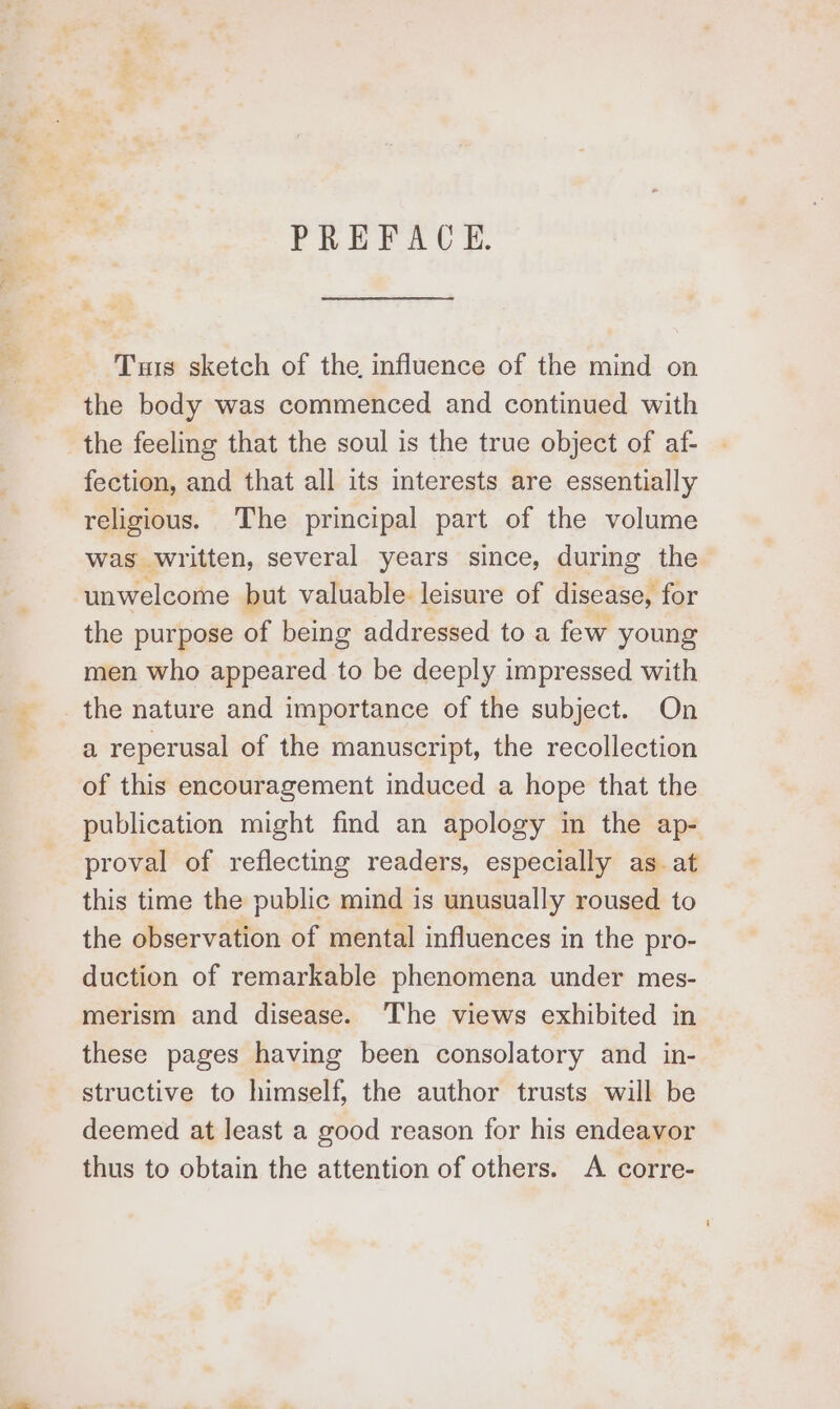 PREFACE. Tuis sketch of the, influence of the mind on the body was commenced and continued with the feeling that the soul is the true object of af- fection, and that all its interests are essentially religious. The principal part of the volume was written, several years since, during the unwelcome but valuable leisure of disease, for the purpose of being addressed to a few young men who appeared to be deeply impressed with the nature and importance of the subject. On a reperusal of the manuscript, the recollection of this encouragement induced a hope that the publication might find an apology in the ap- proval of reflecting readers, especially as. at this time the public mind is unusually roused to the observation of mental influences in the pro- duction of remarkable phenomena under mes- merism and disease. The views exhibited in these pages having been consolatory and in- structive to himself, the author trusts will be deemed at least a good reason for his endeavor thus to obtain the attention of others. A corre-