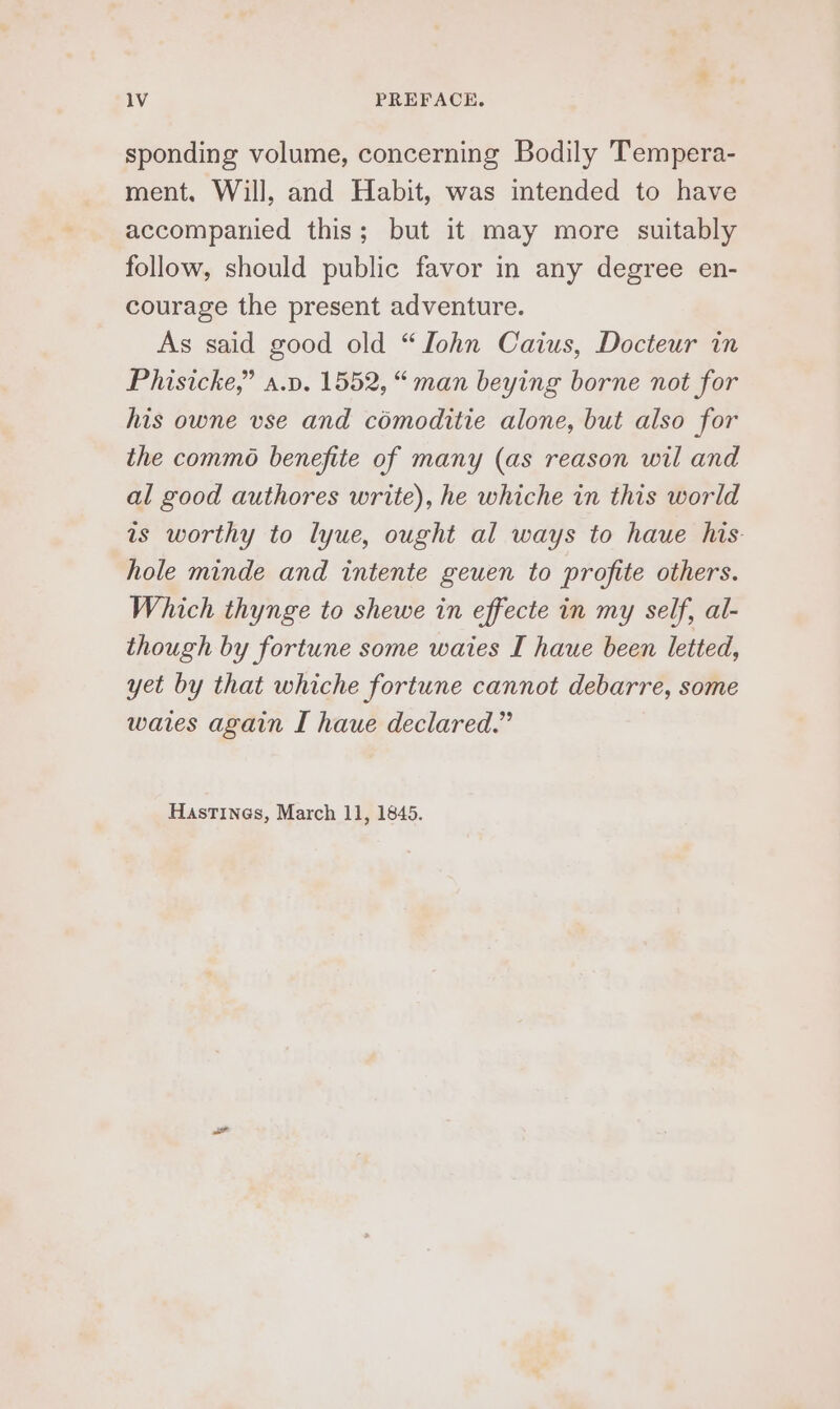 sponding volume, concerning Bodily Tempera- ment. Will, and Habit, was intended to have accompanied this; but it may more suitably follow, should public favor in any degree en- courage the present adventure. As said good old “Lohn Caius, Docteur in Phisicke,” a.p. 1552, “man beying borne not for his owne vse and comoditie alone, but also for the commo benefite of many (as reason wil and al good authores write), he whiche in this world is worthy to lyue, ought al ways to haue his. hole minde and intente geuen to profite others. Which thynge to shewe in effecte in my self, al- though by fortune some waies I haue been letted, yet by that whiche fortune cannot debarre, some waies again I haue declared.” Hastines, March 11, 1845.