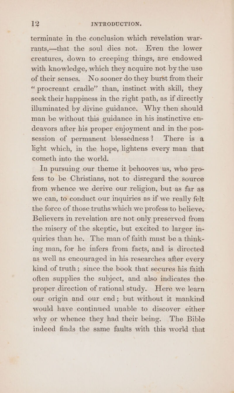 terminate in the conclusion which revelation war- rants,—that the soul dies not. Even the lower creatures, down to creeping things, are endowed with knowledge, which they acquire not by the use of their senses. No sooner do they burst from their “ procreant cradle’ than, instinct with skill, they seek their happiness in the right path, as if directly illuminated by divine guidance. Why then should man be without this guidance in his instinctive en- deavors after his proper enjoyment and in the pos- session of permanent blessedness? There is a light which, in the hope, lightens every man that cometh into the world. In pursuing our theme it behooves us, who pro- fess to be Christians, not to disregard the source from whence we derive our religion, but as far as we can, to conduct our inquiries as if we really felt the force of those truths which we profess to believe. Believers in revelation are not only preserved from the misery of the skeptic, but excited to larger in- quiries than he. The man of faith must be a think- ing man, for he infers from facts, and is directed as well as encouraged in his researches after every kind of truth; since the book that secures his faith often supplies the subject, and also indicates the proper direction of rational study. Here we learn our origin and our end; but without it mankind would have continued unable to discover either why or whence they had their being. The Bible indeed finds the same faults with this world that