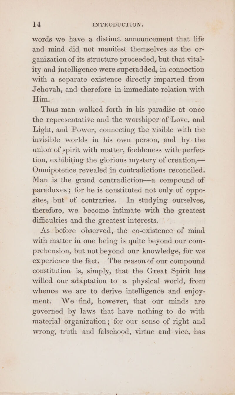 words we have a distinct announcement that life and mind did not manifest themselves as the or- ganization of its structure proceeded, but that vital- ity and intelligence were superadded, in connection with a separate existence directly imparted from Jehovah, and therefore in immediate relation with Him. | | Thus man walked forth in his paradise at once the representative and the worshiper of Love, and Light, and Power, connecting the visible with the invisible worlds in his own person, and by- the union of spirit with matter, feebleness with perfec- tion, exhibiting the glorious mystery of creation,— Omnipotence revealed in contradictions reconciled. Man is the grand contradiction—a compound of paradoxes; for he is constituted not only of oppo- sites, but of contraries. In studying ourselves, therefore, we become intimate with the greatest difficulties and the greatest interests. — As before observed, the co-existence of mind with matter in one being is quite beyond our com- prehension, but not beyond our knowledge, for we experience the fact. The reason of our compound constitution is, simply, that the Great Spirit has willed our adaptation to a physical world, from whence we are to derive intelligence and enjoy- ment. We find, however, that our minds are governed by laws that have nothing to do with material organization; for our sense of right and wrong, truth and falsehood, virtue and vice, has