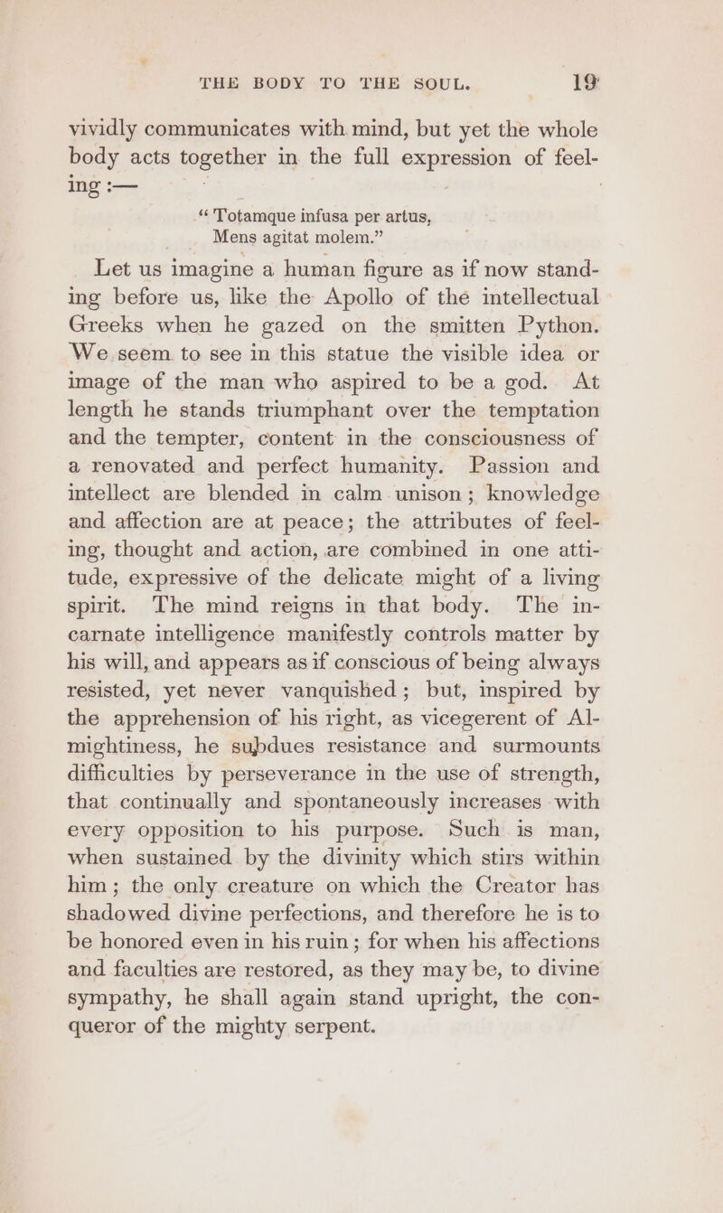 vividly communicates with mind, but yet the whole body acts together in the full expression of feel- ing :— 3 #4 Totamque infusa per artus, . Mens agitat molem.” Let us imagine a human figure as if now stand- ing before us, like the Apollo of the intellectual Greeks when he gazed on the smitten Python. We.seem to see in this statue the visible idea or image of the man who aspired to be a god. At length he stands triumphant over the temptation and the tempter, content in the consciousness of a renovated and perfect humanity. Passion and intellect are blended in calm unison; knowledge and affection are at peace; the attributes of feel- ing, thought and action, are combined in one atti- tude, expressive of the delicate might of a living spirit. The mind reigns in that body. The in- carnate intelligence manifestly controls matter by his will, and appears as if conscious of being always resisted, yet never vanquished; but, inspired by the apprehension of his right, as vicegerent of Al- mightiness, he subdues resistance and surmounts difficulties by perseverance in the use of strength, that continually and spontaneously increases with every opposition to his purpose. Such is man, when sustained by the divinity which stirs within him ; the only creature on which the Creator has shadowed divine perfections, and therefore he is to be honored even in his ruin; for when his affections and faculties are restored, as they may be, to divine sympathy, he shall again stand upright, the con- queror of the mighty serpent.