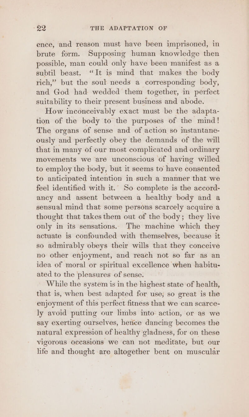 ence, and reason must have been imprisoned, in brute form. Supposing human knowledge then possible, man could only have been manifest as a subtil beast. “It is mind that makes the body rich,” but the soul needs a corresponding body, and God had wedded them together, in perfect suitability to their present business and abode. How inconceivably exact must be the adapta- tion of the body to the purposes of the mind! The organs of sense and of action so instantane- ously and perfectly obey the demands of the will that in many of our most complicated and ordinary movements we are unconscious of having willed to employ the body, but it seems to have consented to anticipated intention in such a manner that we feel identified with it.. So complete is the accord- ancy and assent between a healthy body and a sensual mind that some persons scarcely acquire a thought that takes them out of the body; they live only in its sensations. ‘he machine which they actuate is confounded with themselves, because it so admirably obeys their wills that they conceive no other enjoyment, and reach not so far as an idea of moral or spiritual excellence when habitu- ated to the pleasures of sense. While the system is in the highest state of health, that is, when best adapted for use; so great is the enjoyment of this perfect fitness that we can scarce- ly avoid putting our limbs into: action, or as we say exerting ourselves, herice dancing becomes the natural expression of healthy eladness, for on these vigorous occasions we can not meditate, but our life and thought are altogether bent on muscular