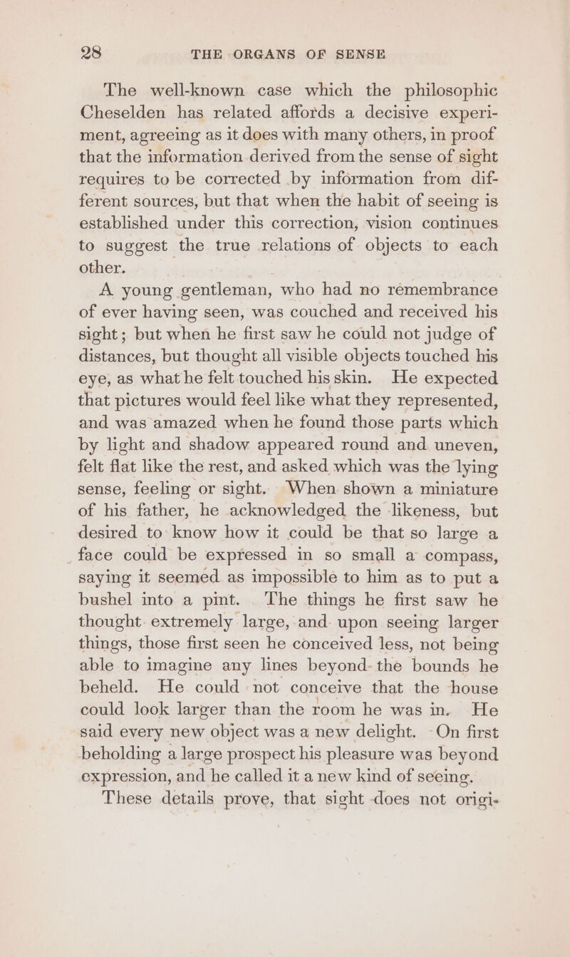 The well-known case which the philosophic Cheselden has related affords a decisive experi- ment, agreeing as it does with many others, in proof that the information derived from the sense of sight requires to be corrected by information from dif- ferent sources, but that when the habit of seeing is established under this correction, vision continues to suggest the true relations of objects to each other. . A young gentleman, who had no remembrance of ever having seen, was couched and received his sight; but when he first saw he could not judge of distances, but thought all visible objects touched his eye, as what he felt touched hisskin. He expected that pictures would feel like what they represented, and was amazed when he found those parts which by light and shadow appeared round and. uneven, felt flat like the rest, and asked which was the lying sense, feeling or sight. When shown a miniature of his father, he acknowledged. the likeness, but desired to know how it could be that so large a _face could be expressed in so small a compass, saying it seemed as impossible to him as to put a bushel into a pit. The things he first saw he thought. extremely large, and upon seeing larger things, those first seen he conceived less, not being able to imagine any lines beyond- the bounds he beheld. He could not conceive that the house could look larger than the room he was in. He said every new object was a new delight. -On first beholding a large prospect his pleasure was beyond expression, and he called it a new kind of seeing. These details prove, that sight does not origi-