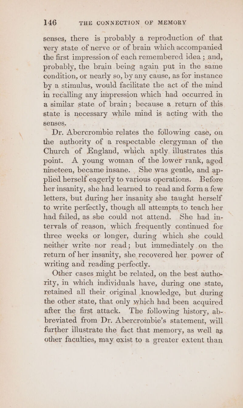 senses, there is probably a reproduction of that very state of nerve or of brain which accompanied the first impression of each remembered idea ; and, probably, the brain being again put in the same condition, or nearly so, by any cause, as for stance by a stimulus, would facilitate the act of the mind in recalling any impression which had occurred. in a similar state of brain; because a return of this state is necessary while mind is acting with the senses. Dr. Abercrombie relates the following case, on the authority of a respectable clergyman of the Church of England, which aptly. illustrates this point. A young woman of the lower rank, aged nineteen, became insane. _ She was gentle, and ap- plied herself eagerly to various operations. Before her insanity, she had learned to read and form a few letters, but during her insanity she taught herself to write perfectly, though all attempts to teach her had failed, as she could not attend. She had in- tervals of reason, which frequently continued for three weeks or longer, during which she could neither write nor read; but immediately on the return of her insanity, ed recovered her power of writing and reading perfectly. Other cases might be related, on the best autho- rity, in which individuals have, during one state, retained all their original knowledge, but during the other state, that only which had been acquired after the first attack. The following history, ab- breviated from Dr. Abercrombie’s statement, will further illustrate the fact that memory, as well as other faculties, may exist to a greater extent than
