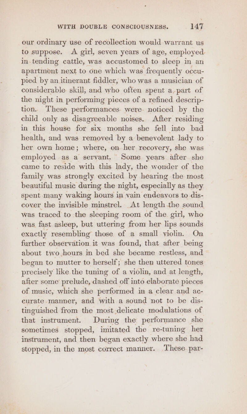 our ordinary use of recollection would warrant us to suppose. A girl, seven years of age, employ ed in-tending cattle, was accustomed to sleep in an apartment next to one which was frequently occu- pied by an itinerant fiddler, who was a musician of considerable. skill, and who often spent a.part of the night in performing pieces of a refined. descrip- tion. These performances. were. noticed by the child only as disagreeable noises. After residing in this house for six months she fell imto bad health, and was removed by a benevolent lady to her own home; where, on her recovery, she was employed as a servant. Some years after she came to reside with this lady, the wonder of the family was strongly excited by hearing the most beautiful music durmg the night, especially as they spent many waking hours in vain endeavors to dis- cover the invisible minstrel. At length the sound was traced to the sleeping room of the. girl, who was, fast asleep, but uttering from her lips sounds exactly resembling those of a small violin. On further observation it was found, that after being about two hours in bed she became restless, and began to mutter to herself; she then uttered tones precisely like the tuning a a violin, and at length, after some prelude, dashed off into elaborate pieces of music, which she performed in a clear and ac- curate. manner, and with a sound not to be dis- tinguished from the most delicate modulations of that instrument. During the performance she sometimes stopped, imitated the re-tuning her instrument, and then began exactly where she had stopped, in the most correct manner. These. par-