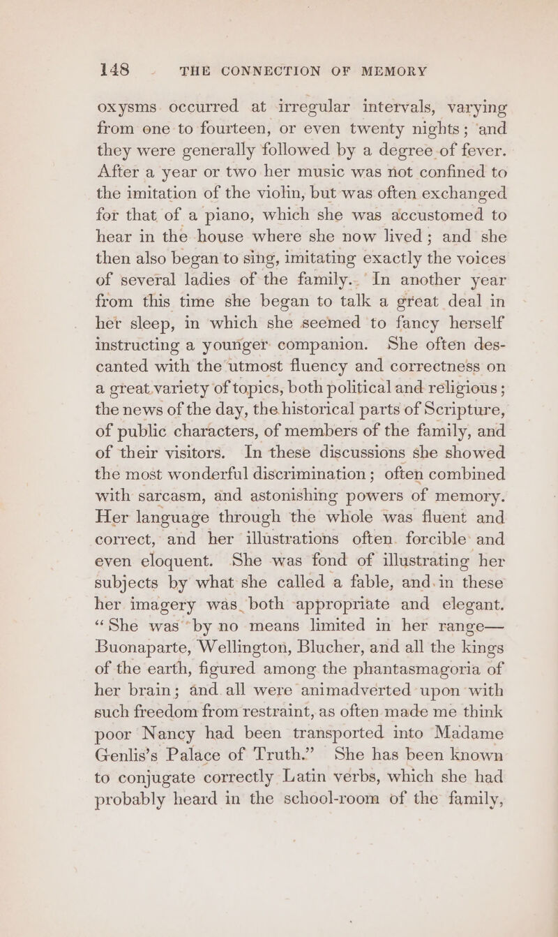oxysms occurred at irregular intervals, varying from one to fourteen, or even twenty nights; ‘and they were generally followed by a degree-of fever. After a year or two her music was not confined to the imitation of the violin, but was often exchanged for that of a piano, which she was accustomed to hear in the house where she now lived; and she then also began to sing, imitating exactly the voices of several ladies of the family. In another year from this time she began to talk a great deal in her sleep, in which she seemed to fancy herself instructing a younger companion. She often des- canted with the utmost fluency and correctness on a ereat. variety of topics, both political and religious ; the news of the day, the historical parts of Scripture, of public characters, of members of the family, and of their visitors. In these discussions she showed the most wonderful discrimination ; often combined with sarcasm, and astonishing powers of memory. Her language through the whole was fluent and correct, and her illustrations often. forcible: and even eloquent. She was fond of illustrating her subjects by what she called a fable, and.in these her imagery was_both ‘appropriate and elegant. “She was “by no means limited in her range— Buonaparte, Wellington, Blucher, and all the kings of the earth, figured among the phantasmagoria of her brain; and. all were animadverted upon with such freedom from restraint, as often made me think poor Nancy had been transported into Madame Genlis’s Palace of Truth.” She has been known to conjugate correctly Latin verbs, which she had probably heard in the school-room of the family,