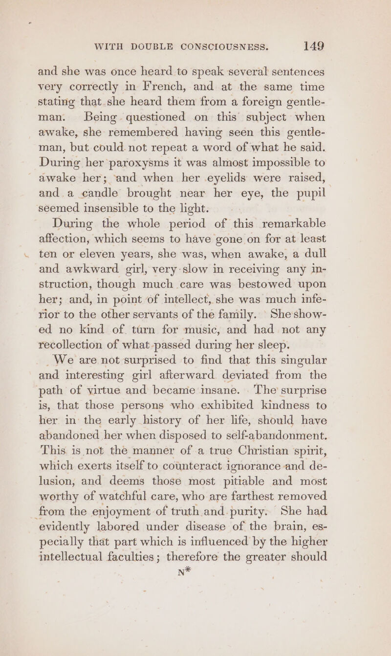 and she was once heard to speak several sentences very correctly in French, and at the same time stating that she heard them from a foreign gentle- man. Being. questioned on this subject when awake, she remembered having seen this gentle- man, but could. not repeat a word of what he said. During her paroxysms it was almost impossible to awake her; and when her eyelids were raised, and.a candle brought near her eye, the pupil seemed insensible to ne light. | During the whole period of this remarkable affection, which seems to have gone on for at least ten or eleven years, she was, when awake, a dull and awkward girl, very slow in receiving any in- struction, though much care was bestowed upon her; and, in point of intellect, she was much infe- rior to the other servants of the family. Sheshow- ed no kind of. turn for music, and had not any recollection of what passed during her sleep. _We are not surprised to find that this singular and interesting girl afterward. deviated from the path of virtue and became insane. . The surprise is, that those persons who exhibited kindness to her in the early history of her life, should have abandoned her when disposed to self-abandonment. This is not the manner of a true Christian spirit, which exerts itself to counteract ignorance and de- lusion, and deems those most pitiable and most worthy of watchful care, who are farthest removed from the enjoyment of truth and purity. She had evidently labored under disease of the brain, es- pecially that part which is influenced by the higher intellectual faculties; therefore the greater should n*