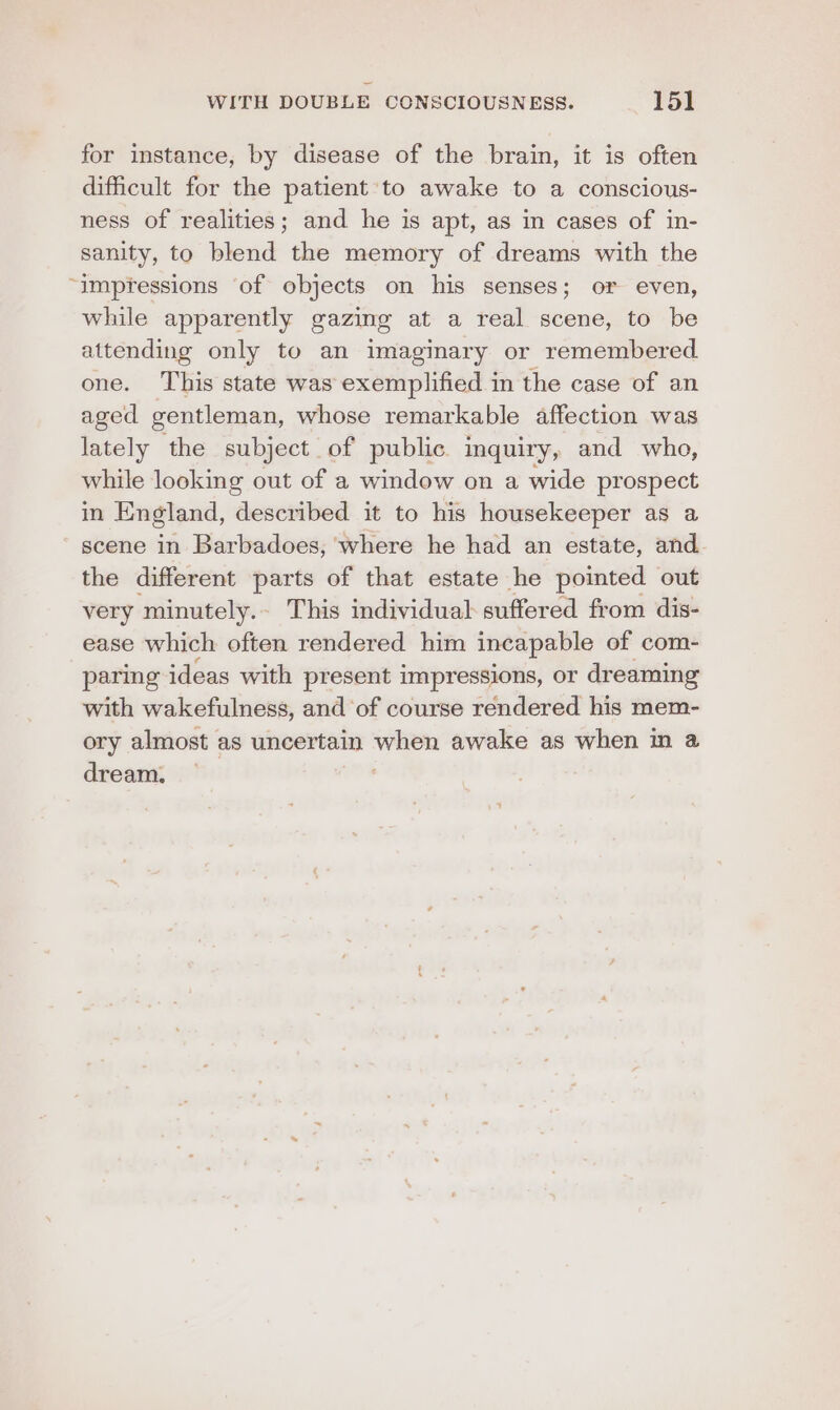 for instance, by disease of the brain, it is often dificult for the patient ‘to awake to a conscious- ness of realities; and he is apt, as in cases of in- sanity, to blend the memory of dreams with the “impYessions of objects on his senses; or even, while apparently gazing at a real scene, to be attending only to an imaginary or remembered one. ‘This state was exemplified in the case of an aged gentleman, whose remarkable affection was lately the subject of public inquiry, and who, while looking out of a window on a wide prospect in England, described it to his housekeeper as a scene in Barbadoes, where he had an estate, and the different parts of that estate he pointed out very ‘minutely. - This individual suffered from dis- ease which often rendered him incapable of com- paring ideas with present impressions, or dreaming with wakefulness, and of course rendered his mem- ory almost as uncertain — awake as when m a dream.