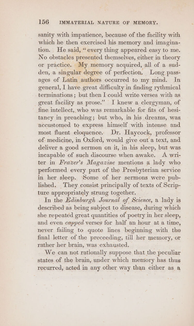 sanity with impatience, because of the facility with which he then exercised his memory and imagina- tion. He said, “every thing appeared easy to me. No obstacles presented themselves, either in theory or practice. My memory acquired, all of a sud- den, a singular degree of perfection. Long pass- ages of Latin authors occurred to my mind. In general, I have great difficulty in finding rythmical terminations ; but then I could write verses with as _ great files, as prose.” I knew a clergyman, of fine intellect, who was remarkable for fits of hesi- tancy in preaching; but who, in his dreams, was accustomed to express himself with mtense and most fluent eloquence. Dr. Haycock, professor of. medicine, in Oxford, would give out a text, and deliver a good sermon on it, in his sleep, but was incapable of such discourse when awake. A wri- ter in Frazer’s Magazime mentions a lady who performed every part of the Presbyterian service in her sleep. Some of her sermons were pub- lished. They consist principally of texts of Scrip- ture appropriately strung together. In the Edinburgh Journal of Science, a lady is described as being subject to disease, during which she repeated great quantities of poetry in her sleep, and even capped verses for half an hour at a time, never failing to quote lines beginning with the final letter of the preceeding, till her memory, or rather her brain, was exhausted. We can not rationally suppose that the peculiar states of the brain, under which memory has thus recurred, acted in any other way than either as a