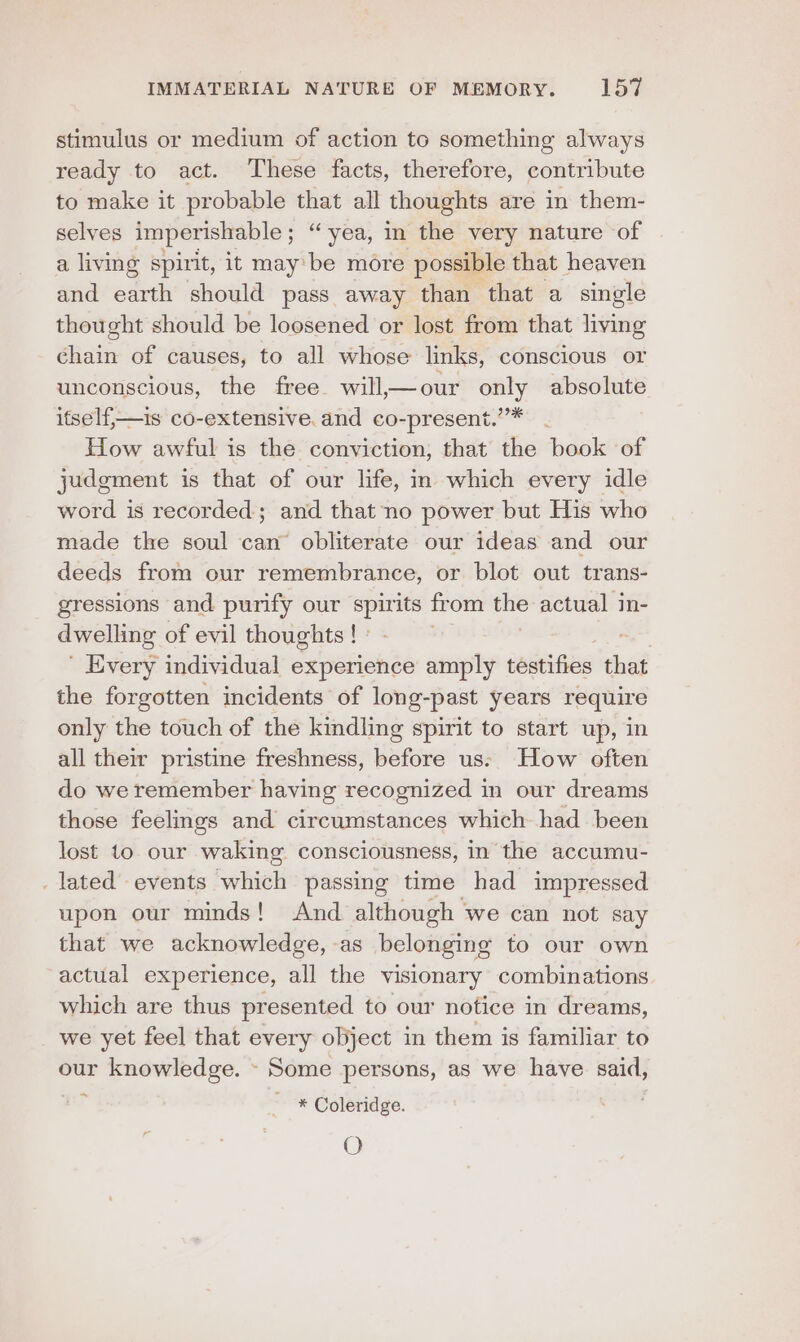 stimulus or medium of action to something always ready to act. These facts, therefore, contribute to make it probable that all thoughts are in them- selves imperishable ; “yea, in the very nature of a living spirit, it may’ be more possible that heaven and earth should pass away than that a single thought should be loosened or lost from that living chain of causes, to all whose links, conscious or unconscious, the free. will,— our only absolute itself,—is co-extensive. and co-present.””* How awful is the conviction, that the book of judgment is that of our life, in which every idle word is recorded; and that no power but His who made the soul can’ obliterate our ideas and our deeds from our remembrance, or blot out trans- gressions and purify our spirits from the actual in- dwelling of evil thoughts ! | Every individual experience amply testifies th the forgotten incidents of long-past years require only the touch of the kindling spirit to start up, in all their pristine freshness, before us: How often do we remember having recognized in our dreams those feelings and circumstances which had been lost to our waking consciousness, in the accumu- lated’ events which passing time had impressed upon our minds! And although we can not say that we acknowledge, as belonging to our own actual experience, all the visionary combinations which are thus presented to our notice in dreams, we yet feel that every object in them is familiar to our knowledge. - Some persons, as we have said, * Coleridge. O