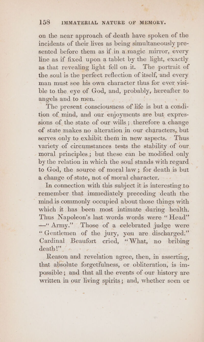 on the near approach of death have spoken of the incidents of their lives as being simultaneously pre- sented before them as if in amagic mirror, every line as if fixed upon a tablet by the light, exactly as that revealing light fell on. it. The portrait of the soul is the perfect reflection of itself, and every man must see his own character thus for ever yisi- ble to the eye of God, and, pr obably, hereafter to angels and to men. ; The present consciousness of life is but a condi- tion of mind, and our enjoyments are but expres- sions of the state of our wills; therefore a change of state makes no alteration in our characters, but serves only to exhibit them in new aspects. Thus variety of circumstances tests the stability of our. ‘moral principles; but these can be modified only by the relation in which the soul stands with regard to God, the sourcé of moral law ; for death is but a change of: state, not of moral character. In connection with this subject it is interesting to remember that immediately preceding death the - mind is commonly occupied about those things with which it has been most intimate during health. Thus Napoleon’s last words words were “ Head” —‘“ Army.” Those of a celebrated judge were “Gentlemen of the jury, you are discharged.” Cardinal Beaufort cried, ‘““What, no bribing death!” | Reason and revelation agree, then, in asserting, that absolute forgetfulness, or obliteration, is im- possible; and that all the events of our history are written in our living spirits; and, whether seen or