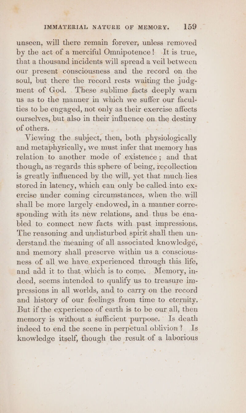 b 3 IMMATERIAL NATURE OF MEMORY. 159 . unseen, will there remain forever, unless removed by the act of a merciful Omnipotence! It is true, that a thousand incidents will spread a veil between our present consciousness and the record on the soul, but there the record rests waiting the judg- ment of God. .These sublime facts deeply warn us as to the manner in which we suffer our facul- ties to be engaged, not only as their exercise affects ourselves, but also in their influence on. the destiny of others. Viewing the. subject, then, both he NM ame and metaphysically, we must infer that memory has relation to another mode of existence; and that though, as regards this sphere of being, recollection is greatly influenced by the will, yet that much. lies stored in latency, which ean only be called into ex- ercise under coming circumstances, when the will shall be more largely endowed, in a manner corre- sponding with its new relations, and. thus be ena- bled to connect new facts with past impressions. The reasoning and undisturbed spirit shall then un- derstand the meaning of all associated knowledge, and memory shall preserve within us a conscious- ness of all we have experienced through this life, and add it to that which is to come. Memory, in- deed, seems intended to qualify us to treasure im- pressions in all worlds, and to carry on the record and history of our feelings from time to eternity. But if the experience of earth is to be our all, then memory is without a sufficient purpose. Is death indeed to end the scene in perpetual oblivion? Is knowledge itself, though the result of a laborious