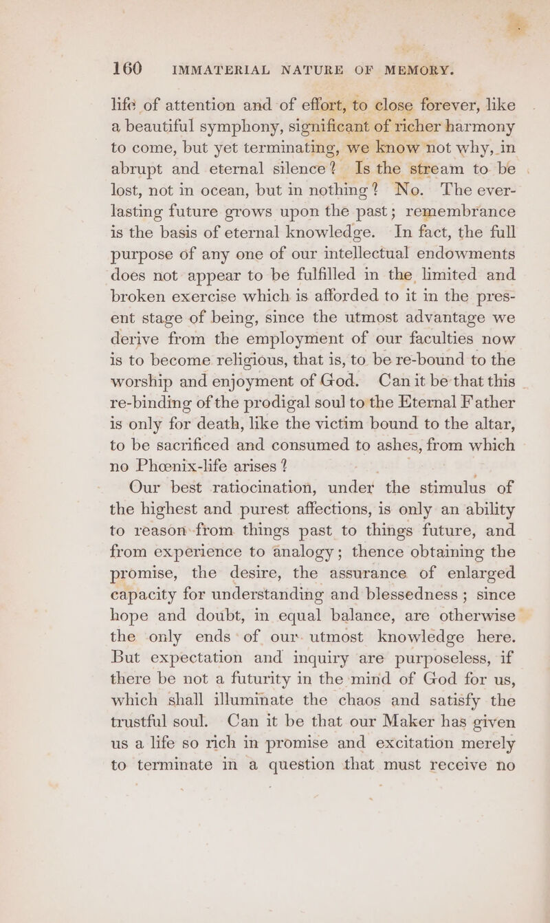 sg 160 IMMATERIAL NATURE OF MEMORY. life of attention and of effort, to close forever, like a beautiful symphony, significant of richer harmony to come, but yet terminating, we know not why, in abrupt and eternal silence? Is the stream to be lost, not in ocean, but in nothmg? No. The ever- lasting future grows upon the past; remembrance is the basis of eternal knowledge. In fact, the full purpose of any one of our intellectual endowments does not appear to be fulfilled in the limited and broken exercise which is afforded to it in the pres- ent stage of being, since the utmost advantage we derive from the employment of our faculties now is to become religious, that is, to be re-bound to the worship and enjoyment of God. Can it be that this _ re-binding of the prodigal soul to the Eternal Father is only for death, like the victim bound to the altar, to be sacrificed and consumed to ashes, from which no Pheenix-life arises 4 Our best ratiocination, under the stimulus of the highest and purest affections, is only an ability to reason from things past to things future, and from experience to analogy; thence obtaiming the promise, the desire, the assurance of enlar ged capacity for understanding and blessedness ; since hope and doubt, in equal balance, are otherwise > the only ends of our utmost knowledge here. But expectation and inquiry are purposeless, if there be not a futurity in the mind of God for us, which shall illuminate the chaos and satisfy the trustful soul. Can it be that our Maker has given us a life so rich in promise and excitation merely to terminate in a question that must receive no