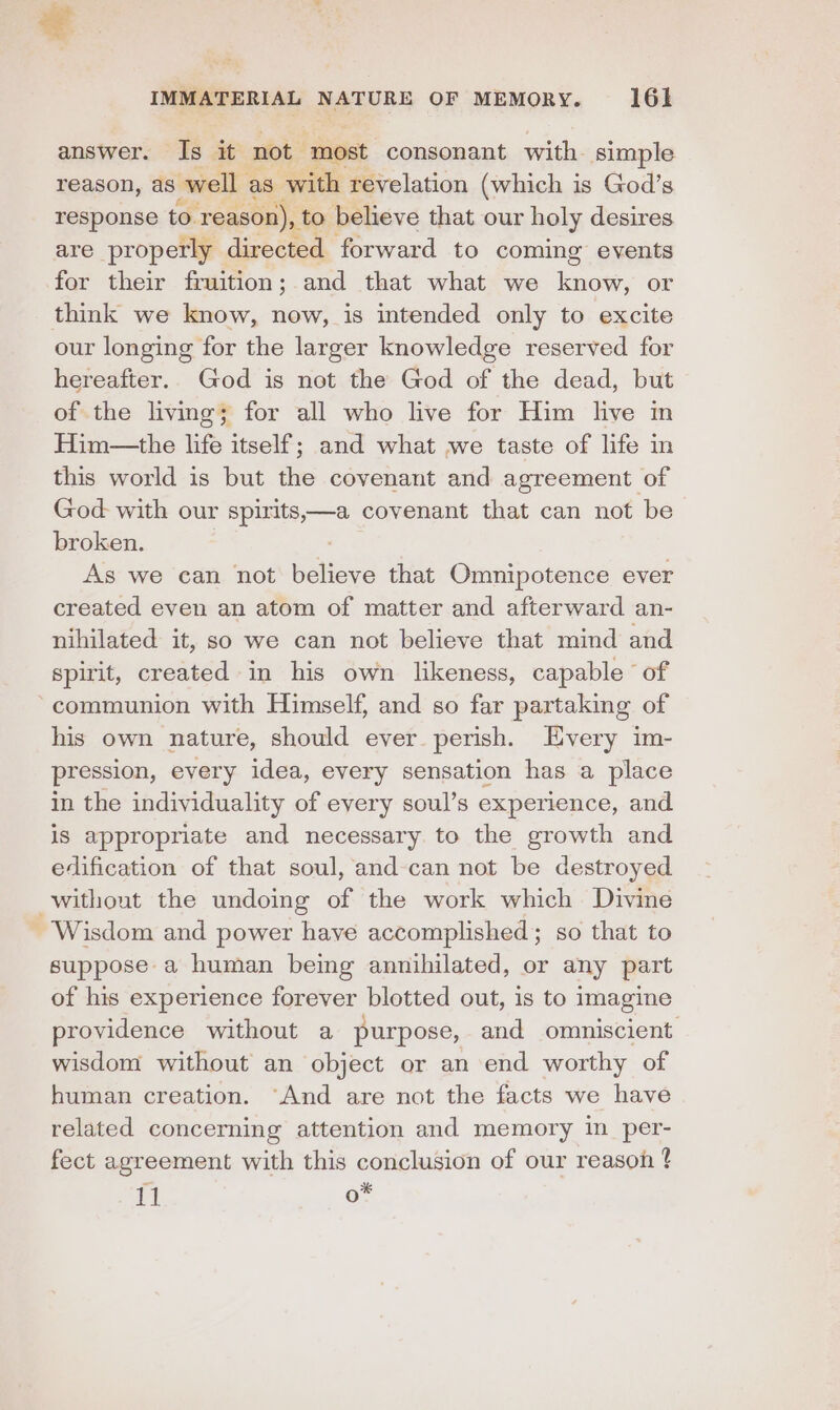 answer. Is it not” ‘most consonant with. simple reason, as well as with revelation (which is God’s response to. reason), to believe that our holy desires are properly directed forward to coming events for their fruition; and that what we aoe or think we know, now, is intended only to excite our longing for the larger knowledge reserved for hereafter.. God is not the God of the dead, but of the living; for all who live for Him live in Him—the life itself; and what we taste of life in this world is but the covenant and agreement of God: with our spirits,—a covenant that can not be broken. As we can not paige that Omnipotence ever created even an atom of matter and afterward an- nihilated it, so we can not believe that mind and spirit, created in his own likeness, capable of communion with Himself, and so far partaking of his own nature, should ever perish. Every im- pression, every idea, every sensation has a place in the individuality of every soul’s experience, and iS appropriate and necessary to the growth and edification of that soul, and can not be destroyed without the undoing of the work which Divine - Wisdom and power have accomplished; so that to suppose a human being annihilated, or any part of his experience forever blotted out, is to imagine providence without a purpose, and omniscient wisdom without an object or an end worthy of human creation. “And are not the facts we have related concerning attention and memory in _per- fect agreement with this conclusion of our reason 4 11 o*
