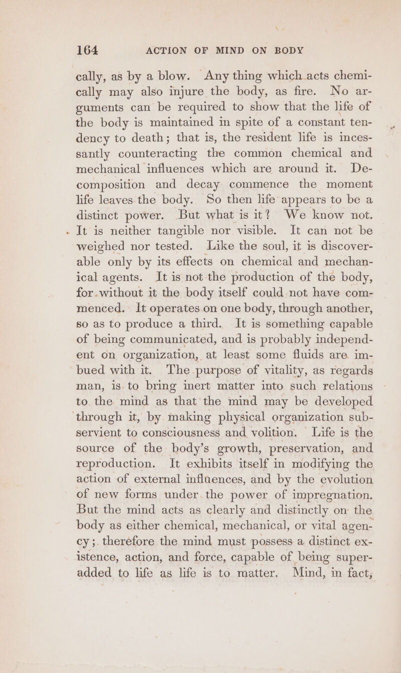 \ ¥ 164 ACTION OF MIND ON BODY cally, as by a blow. Any thing which acts chemi- cally may also injure the body, as fire. No ar- guments can be required to show that the life of the body is maintained in spite of a constant ten- dency to death; that is, the resident life is inces- santly counteracting the common chemical and mechanical influences which are around it. De- composition and decay commence the moment life leaves the body. So then life appears to be a distinct power. But what is it? We know not. It is neither tangible nor visible. It can not be weighed nor tested. Like the soul, it is discoyer- ane. only by its effects on chemical and mechan- ical agents. It is not the production of the body, for.without it the body itself could not have com- menced. It operates on one body, through another, s0 as to produce a third. It is something capable of being communicated, and is probably independ- ent on organization, at least some fluids are im- bued with it. The purpose of vitality, as regards man, is.to bring inert matter into such relations to the mind as that the mind may be developed servient to consciousness and volition. Life is the source of the body’s growth, preservation, and reproduction. It exhibits itself in modifying the action of external influences, and by the evolution of new forms under. the power of impregnation. But the mind acts as clearly and distinctly om the body as either chemical, mechanical, or vital agen- cys. therefore the mind must possess a distinct ex- istence, action, and force, capable of being super- added to life as life is to matter, Mind, i in. fact,