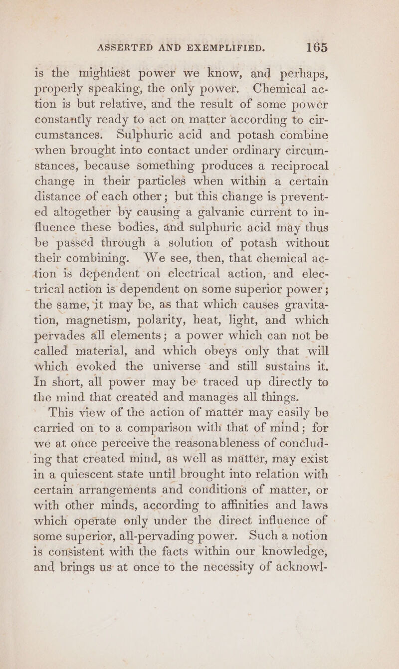 is the mightiest power we know, and perhaps, properly spbating. the only power. Chemical ac- tion is but relative, and the result of some power constantly ready to act on matter according to cir- cumstances. Sulphuric acid and potash combine when brought into contact under ordinary circum- stances, because something produces a reciprocal change in their particles when within a certain distance of each other; but this change is pr event- ed altogether by causing a galvanic current to in- fluence these bodies, and sulphuric acid may thus be passed through a solution of potash without their combining. We see, then, that chemical ac- tion is dependent on electrical action, and elec- trical action is dependent on some superior power ; the same, it may be, as that which causes gravita- tion, magnetism, polarity, heat, light, and which pervades all elements; a power which can not be called material, and which obeys only that will Which evoked the universe and still sustains it. In short, all power may be traced up directly to the mind that created and manages all things. This view of the action of matter may easily be carried on to a comparison with that of mind; for we at once perceive the reasonableness of conclud- ing that created mind, as well as matter, may exist in a quiescent state until brought into relation with certain arrangements and conditions of matter, or with other minds, according to affinities and laws which operate only under the direct influence of some superior, all-pervading power. Such a notion is consistent with the facts within our knowledge, and brings us at once to the necessity of acknowl-