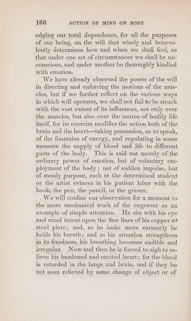 edging our total dependence, for all the purposes of our being, on the will that wisely and benevo- lently determines how and when we shall feel, so that under one set of circumstances we shall be un- conscious, and under another be thoroughly kindled with emotion. 3 We have already ee the power of the will in directing and enforcing the motions of the mus- cles, but if we further reflect on the various ways in which will operates, we shall not fail to’be struck with the vast extent of its influences, not only over the muscles, but-also over the -source-of bodily life itself, for its exercise modifies the action both of the brain and the heart—taking possession, so to speak, of the fountains of energy, and regulating in some measure the supply of blood and life to different ‘parts of the body. This is said not merely of the ordinary power of emotion, but of yoluntary em- ployment of the body; not of sudden impulse, but of steady purpose, such as the determined student or the artist evinces in his patient labor with the book, the pen, the pencil, or the graver. We will confine our observation for a moment to the more mechanical work of the engraver as an example of simple attention. He sits with his eye and mind mtent upon the fine lines of his copper or steel plate; and, as he looks more earnestly he holds his breath; and as his attention strengthens in its fixedness, i breathing becomes audible and irregular. Now and then Wee is forced to sigh to re- lieve his burdened and excited heart; for the blood is retarded in the lungs and. brain, al if they be not soon relieved by some change of object or of