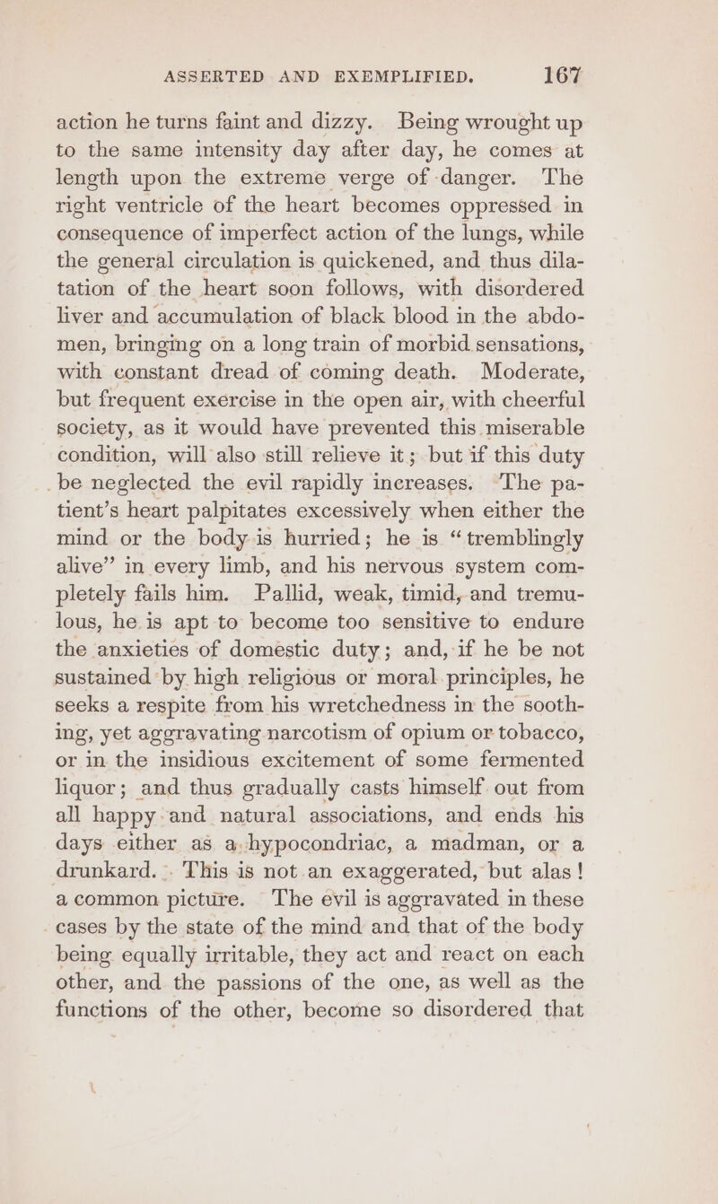 action he turns faint and dizzy. Being wrought up to the same intensity day after day, he comes at length upon the extreme verge of danger. The right ventricle of the heart becomes oppressed in consequence of imperfect action of the lungs, while the general circulation is quickened, and thus dila- tation of the heart soon follows, with disordered liver and accumulation of black blood in the abdo- men, bringing on a long train of morbid sensations, with constant dread of coming death. Moderate, but frequent exercise in the open air, with cheerful society, as it would have prevented this miserable condition, will also still relieve it; but if this duty _be neglected the evil rapidly increases. “The pa- tient’s heart palpitates excessively when either the mind or the body is hurried; he is “ tremblingly alive” in every limb, and his nervous system com- pletely fails him. Pallid, weak, timid, and tremu- lous, he is apt to become too sensitive to endure the anxieties of domestic duty; and, if he be not sustained by high religious or moral. principles, he seeks a respite from his wretchedness in the sooth- ing, yet aggravating narcotism of opium or tobacco, or in the insidious excitement of some fermented liquor; and thus gradually casts himself out from all happy and natural associations, and ends his days either as a.hypocondriac, a madman, or a drunkard. . This is not an exaggerated, but alas! acommon picture. The evil is aggravated in these cases by the state of the mind and that of the body being equally irritable, they act and react on each other, and the passions of the one, as well as the functions of the other, become so disordered that
