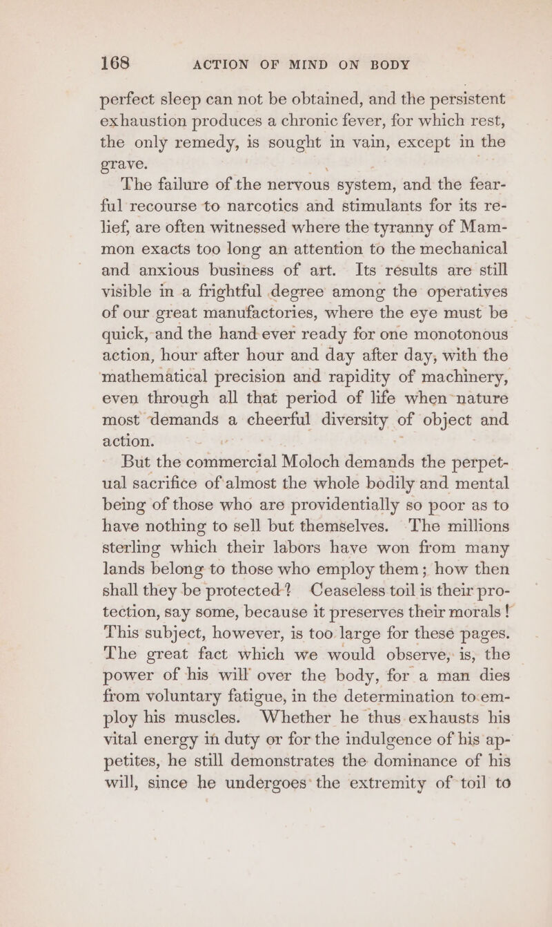 perfect sleep can not be obtained, and the persistent exhaustion produces a chronic fever, for which rest, the only remedy, is egesie in vain, except in the grave. The failure of the nervous system, and the fear- ful recourse to narcotics and stimulants for its re- lief, are often witnessed where the tyranny of Mam- mon exacts too long an attention to the mechanical and anxious business of art. Its results are still visible in a frightful degree among the operatives of our great manufactories, where the eye must be quick, and the hand ever ready for one monotonous action, hour after hour and day after day, with the mathematical precision and rapidity of machinery, even through all that period of life when nature most demands a cheerful diversity of object and action. But the coiiaien iia Moloch demands the perpet- ual sacrifice of'almost the whole bodily and mental being of those who are providentially so poor as to have nothing to sell but themselves. ‘The millions sterling which their labors have won from many lands belong to those who employ them; how then shall they be protected? Ceaseless toil is their pro- tection, say some, because it preserves their morals! This subject, however, is too large for these pages. The great fact which we would observe; is, the power of his will over the body, for a man dies from voluntary fatigue, in the determination to.em- ploy his muscles. Whether he thus exhausts his vital energy in duty or for the indulgence of his ap- petites, he still demonstrates the dominance of his will, since he undergoes’ the extremity of toil to