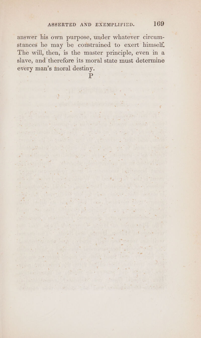 answer his own purpose, under whatever circum- stances he may be constrained to exert himself. The will, then, is the master principle, even in a slave, and therefore its moral state must determine every man’s moral destiny.