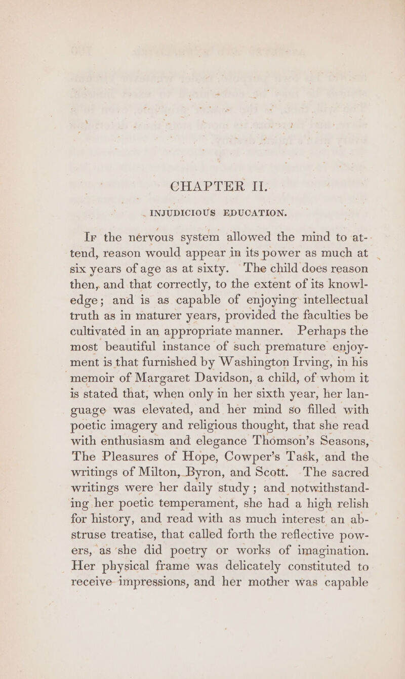 CHAPTER II. _INJUDICIOUS EDUCATION. Ir the nérvous system allowed the mind to at- tend, reason would appear in its power as much at six years of age as at sixty. The child does reason then, and that correctly, to the extent of its knowl- edge; and is as capable of enjoying intellectual truth as in maturer years, provided the faculties be cultivated in an appropriate manner. Perhaps the most beautiful instance of such premature enjoy- ment is that furnished by Washington Irving, in his “memoir of Margaret Davidson, a child, of whom it is stated that, when only in her sixth year, her lan- guage was elevated, and her mind so filled with poetic imagery and religious thought, that she read with enthusiasm and elegance Thomson’s Seasons, The Pleasures of Hope, Cowper’s Task, and the writings of Milton, Byron, and Scott. The sacred writings were her daily study ; and notwithstand- ing her poetic temperament, she had a high relish for history, and read with as much interest an ab-_ struse treatise, that called forth the reflective pow- ers, aS she did poetry or works of imagination. Her physical frame was delicately constituted to receive impressions, and her mother was capable