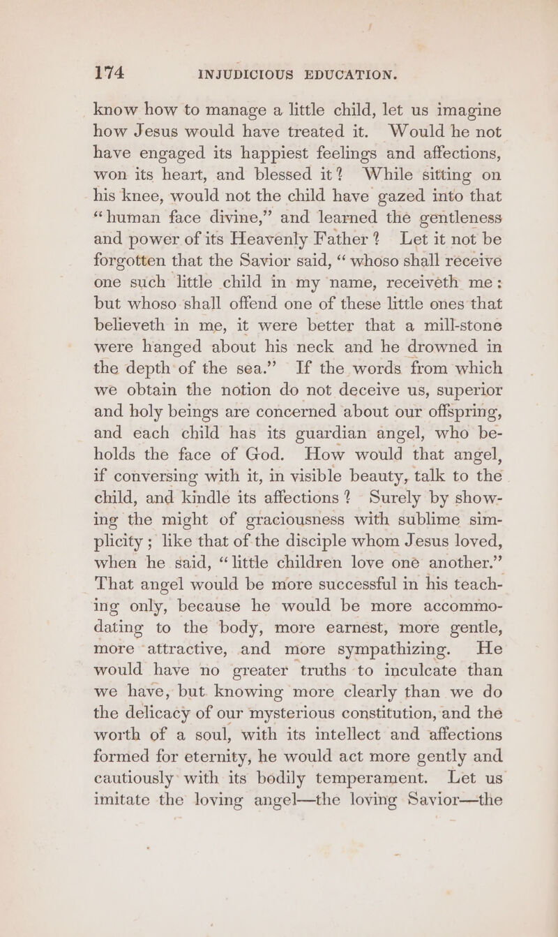 know how to manage a little child, let us imagine how Jesus would have treated it. Would he not have engaged its happiest feelings and affections, won its heart, and blessed it? While sitting on his knee, would not the child have gazed into that “human face divine,” and learned the gentleness and power of its Heavenly Father? Let it not be forgotten that the Savior said, “ whoso shall receive one such little child in my name, receiveth me: but whoso shall offend one of these little ones that believeth in me, it were better that a mill-stone were hanged about his neck and he drowned in the depth of the sea.” If the words from which we obtain the notion do not deceive us, Superior and holy beings are concerned about our offspring, and each child has its guardian angel, who be- holds the face of God. How would that angel, if conversing with it, in visible beauty, talk to the child, and kindle its affections? Surely by show- ing the might of graciousness with sublime sim- plicity ; like that of the disciple whom Jesus loved, when he said, “little children love oné another.” That angel would be more successful in his teach- ing only, because he would be more accommo- dating to the body, more earnest, more gentle, more “attractive, and more sympathizing. He would have no greater truths to inculcate than we have, but. knowing more clearly than we do the delicacy of our mysterious constitution, and the worth of a soul, with its intellect and affections formed for eternity, he would act more gently and cautiously: with its bodily temperament. Let us imitate the loving angel—the loving Savior—the