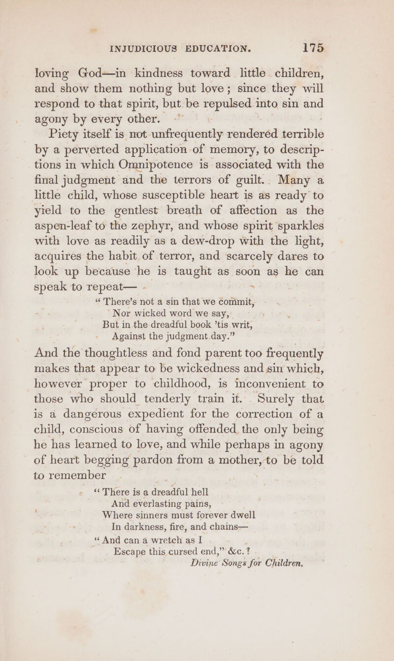 loving God—in kindness toward little children, and show them nothing but love; since they will respond to that spirit, but be —— into sin and agony by every other. ~~ Piety itself is not. ee rendered inane by a perverted application of memory, to descrip- tions in which Omnipotence is associated with the final judgment and the terrors of guilt.. Many a little child, whose susceptible heart is as ready to yield to the gentlest breath of affection as the aspen-leaf to the zephyr, and whose spirit sparkles with love as readily as a dew-drop with the light, acquires the habit. of terror, and scarcely dares to look up because he is taught as soon as he can speak to repeat— - ~ “‘ There’s not a sin that we commit, -Nor wicked word we say, But in the dreadful book ’tis writ, Against the judgment day.” And the thoughtless and fond parent too frequently makes that appear to be wickedness and sin which, _however proper to childhood, is inconvenient to those who should tenderly train it... Surely that is a dangerous expedient for the correction of a child, conscious of having offended. the only being he has learned to love, and while perhaps in agony of heart begging pardon from a mother, to be told to remember ‘There is a creat hell And everlasting pains, Where sinners must forever dwell In darkness, fire, and chains— “ And can a wretch as I Escape this cursed end,” &amp;c. ? Didine Songs for Children.