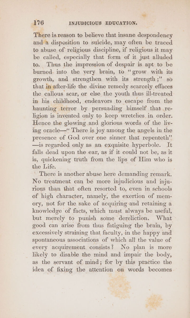 There is-reason to believe that insane despondency and a disposition to suicide, may often be traced to abuse of religious discipline, if religious it may be called, especially that form of it just alluded to. Thus the impression of despair is apt to be burned. into the very brain, to “grow with its growth, and strengthen with its strength ;” so that in after-life the divine remedy scarcely effaces the callous scar, or else the youth thus ill-treated in his childhood, endeavors to escape from the haunting terror by persuading himself that .re- ligion is invented only to keep wretches in order. Cee the glowing and glorious words of the liv- ing oracle—“ There is joy among the angels in the presence of God over one sinner that repenteth”’ —is regarded only as an exquisite hyperbole. It falls dead upon the ear, as if it could not be, as it is, quickening truth from the lips of Him who is the Life. There is another abuse here demanding remark. No treatment can be more injudicious and inju- rious than that often resorted to, even in schools of high character, namely, the exertion of mem- ory, not for the sake of acquiring and retaining a knowledge of facts, which must always be useful, but merely to punish some dereliction. What good can arise from thus fatiguing the brain, by excessively straining that faculty, in the happy and spontaneous associations of which all the value of every acquirement consists? No plan is more likely to disable the mind and impair the body, as the servant of mind; for by this practice the idea of fixing the attention on words becomes